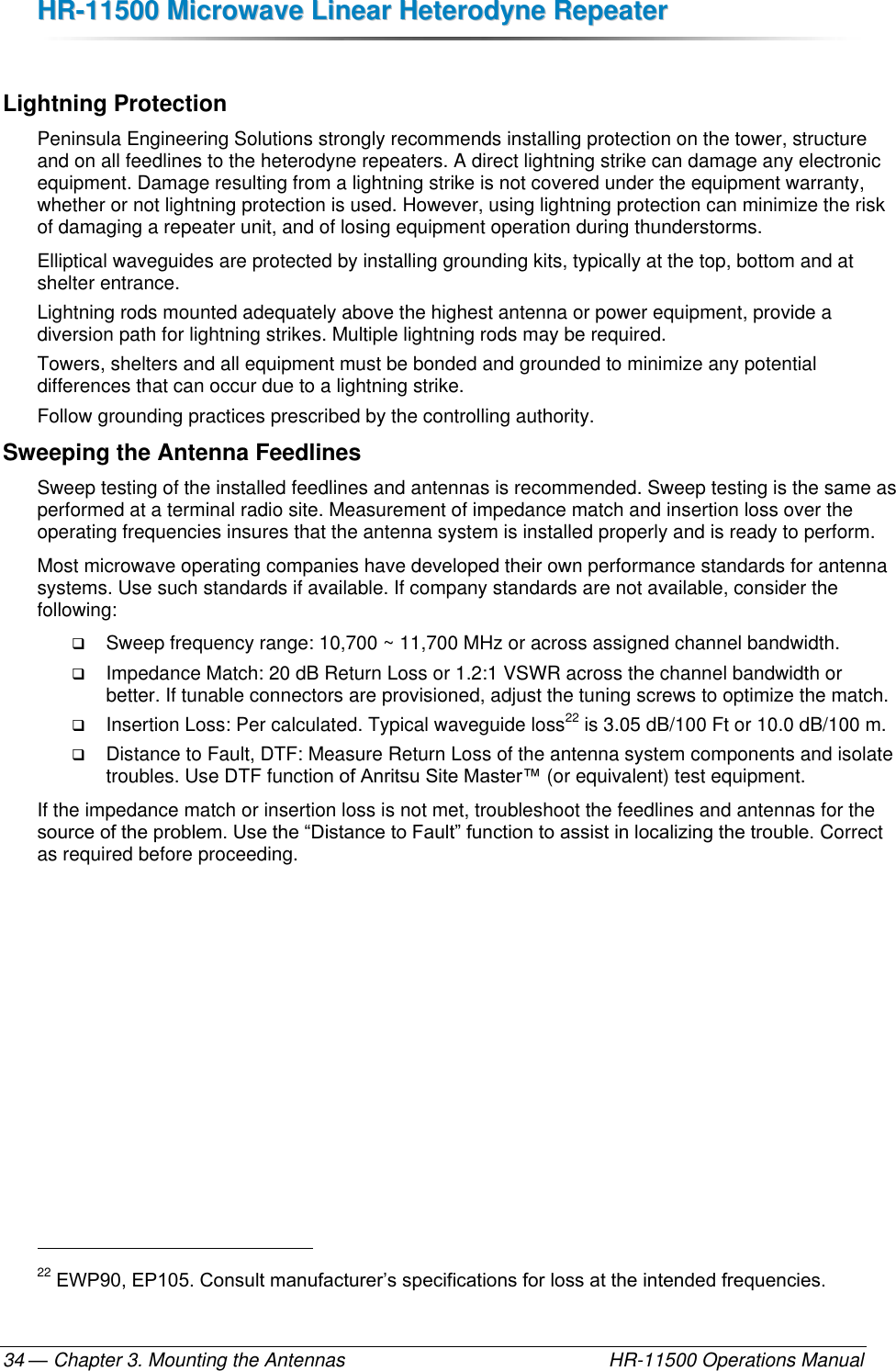 HHRR--1111550000  MMiiccrroowwaavvee  LLiinneeaarr  HHeetteerrooddyynnee  RReeppeeaatteerr  — Chapter 3. Mounting the Antennas    HR-11500 Operations Manual 34  Lightning Protection Peninsula Engineering Solutions strongly recommends installing protection on the tower, structure and on all feedlines to the heterodyne repeaters. A direct lightning strike can damage any electronic equipment. Damage resulting from a lightning strike is not covered under the equipment warranty, whether or not lightning protection is used. However, using lightning protection can minimize the risk of damaging a repeater unit, and of losing equipment operation during thunderstorms.  Elliptical waveguides are protected by installing grounding kits, typically at the top, bottom and at shelter entrance. Lightning rods mounted adequately above the highest antenna or power equipment, provide a diversion path for lightning strikes. Multiple lightning rods may be required. Towers, shelters and all equipment must be bonded and grounded to minimize any potential differences that can occur due to a lightning strike. Follow grounding practices prescribed by the controlling authority. Sweeping the Antenna Feedlines Sweep testing of the installed feedlines and antennas is recommended. Sweep testing is the same as performed at a terminal radio site. Measurement of impedance match and insertion loss over the operating frequencies insures that the antenna system is installed properly and is ready to perform.  Most microwave operating companies have developed their own performance standards for antenna systems. Use such standards if available. If company standards are not available, consider the following:  Sweep frequency range: 10,700 ~ 11,700 MHz or across assigned channel bandwidth.  Impedance Match: 20 dB Return Loss or 1.2:1 VSWR across the channel bandwidth or better. If tunable connectors are provisioned, adjust the tuning screws to optimize the match.  Insertion Loss: Per calculated. Typical waveguide loss22 is 3.05 dB/100 Ft or 10.0 dB/100 m.  Distance to Fault, DTF: Measure Return Loss of the antenna system components and isolate troubles. Use DTF function of Anritsu Site Master™ (or equivalent) test equipment. If the impedance match or insertion loss is not met, troubleshoot the feedlines and antennas for the source of the problem. Use the “Distance to Fault” function to assist in localizing the trouble. Correct as required before proceeding.                                                         22 EWP90, EP105. Consult manufacturer’s specifications for loss at the intended frequencies. 
