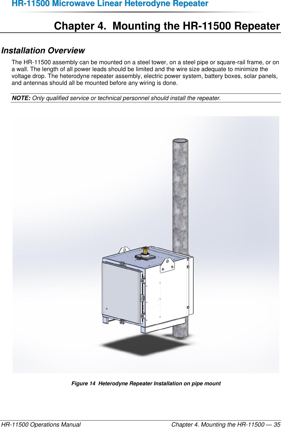 HHRR--1111550000  MMiiccrroowwaavvee  LLiinneeaarr  HHeetteerrooddyynnee  RReeppeeaatteerr  HR-11500 Operations Manual    Chapter 4. Mounting the HR-11500 — 35 Chapter 4.  Mounting the HR-11500 Repeater Installation Overview The HR-11500 assembly can be mounted on a steel tower, on a steel pipe or square-rail frame, or on a wall. The length of all power leads should be limited and the wire size adequate to minimize the voltage drop. The heterodyne repeater assembly, electric power system, battery boxes, solar panels, and antennas should all be mounted before any wiring is done.  NOTE: Only qualified service or technical personnel should install the repeater.   Figure 14  Heterodyne Repeater Installation on pipe mount 