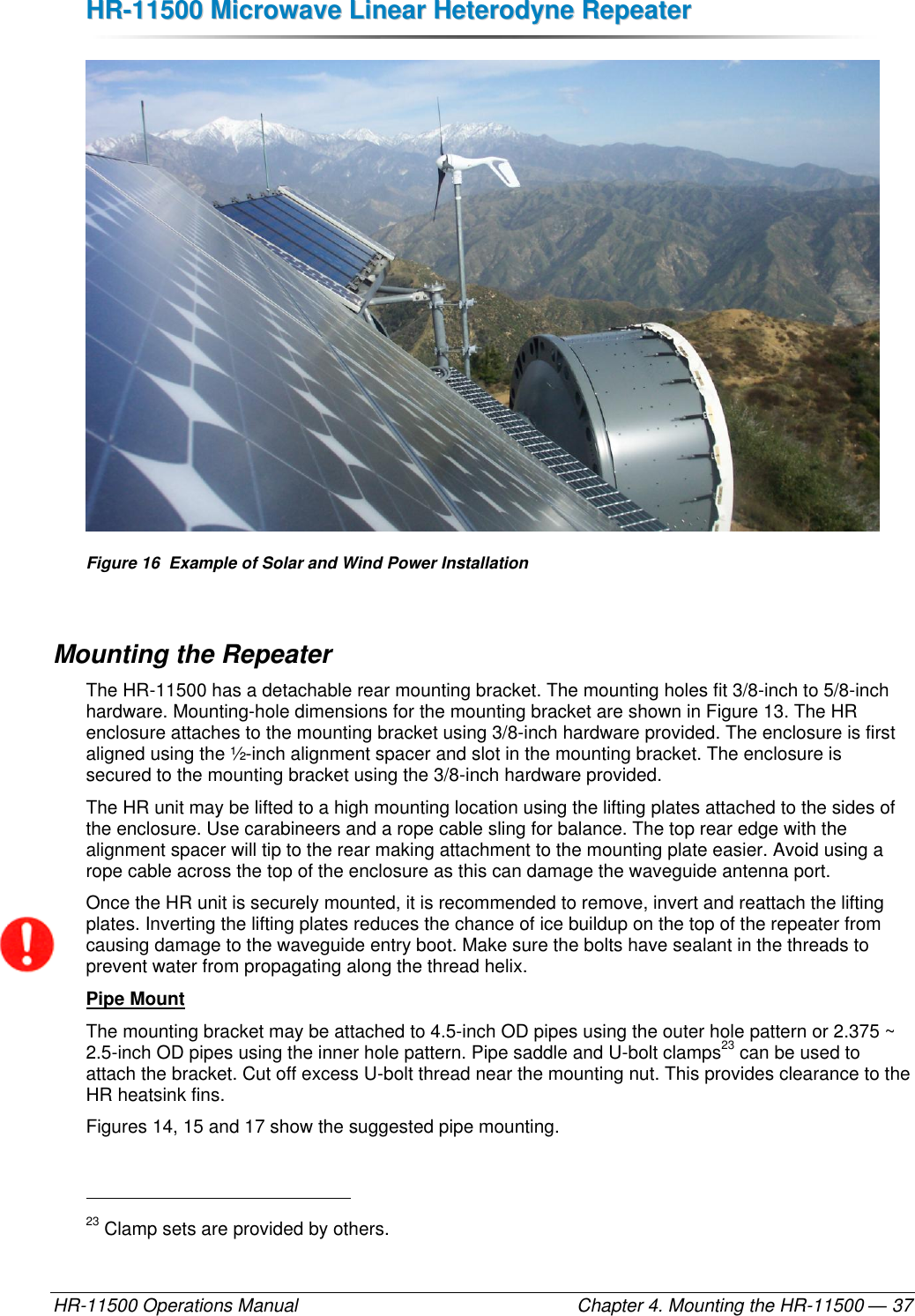 HHRR--1111550000  MMiiccrroowwaavvee  LLiinneeaarr  HHeetteerrooddyynnee  RReeppeeaatteerr  HR-11500 Operations Manual    Chapter 4. Mounting the HR-11500 — 37  Figure 16  Example of Solar and Wind Power Installation Mounting the Repeater The HR-11500 has a detachable rear mounting bracket. The mounting holes fit 3/8-inch to 5/8-inch hardware. Mounting-hole dimensions for the mounting bracket are shown in Figure 13. The HR enclosure attaches to the mounting bracket using 3/8-inch hardware provided. The enclosure is first aligned using the ½-inch alignment spacer and slot in the mounting bracket. The enclosure is secured to the mounting bracket using the 3/8-inch hardware provided. The HR unit may be lifted to a high mounting location using the lifting plates attached to the sides of the enclosure. Use carabineers and a rope cable sling for balance. The top rear edge with the alignment spacer will tip to the rear making attachment to the mounting plate easier. Avoid using a rope cable across the top of the enclosure as this can damage the waveguide antenna port. Once the HR unit is securely mounted, it is recommended to remove, invert and reattach the lifting plates. Inverting the lifting plates reduces the chance of ice buildup on the top of the repeater from causing damage to the waveguide entry boot. Make sure the bolts have sealant in the threads to prevent water from propagating along the thread helix. Pipe Mount The mounting bracket may be attached to 4.5-inch OD pipes using the outer hole pattern or 2.375 ~ 2.5-inch OD pipes using the inner hole pattern. Pipe saddle and U-bolt clamps23 can be used to attach the bracket. Cut off excess U-bolt thread near the mounting nut. This provides clearance to the HR heatsink fins.  Figures 14, 15 and 17 show the suggested pipe mounting.                                                       23 Clamp sets are provided by others. 