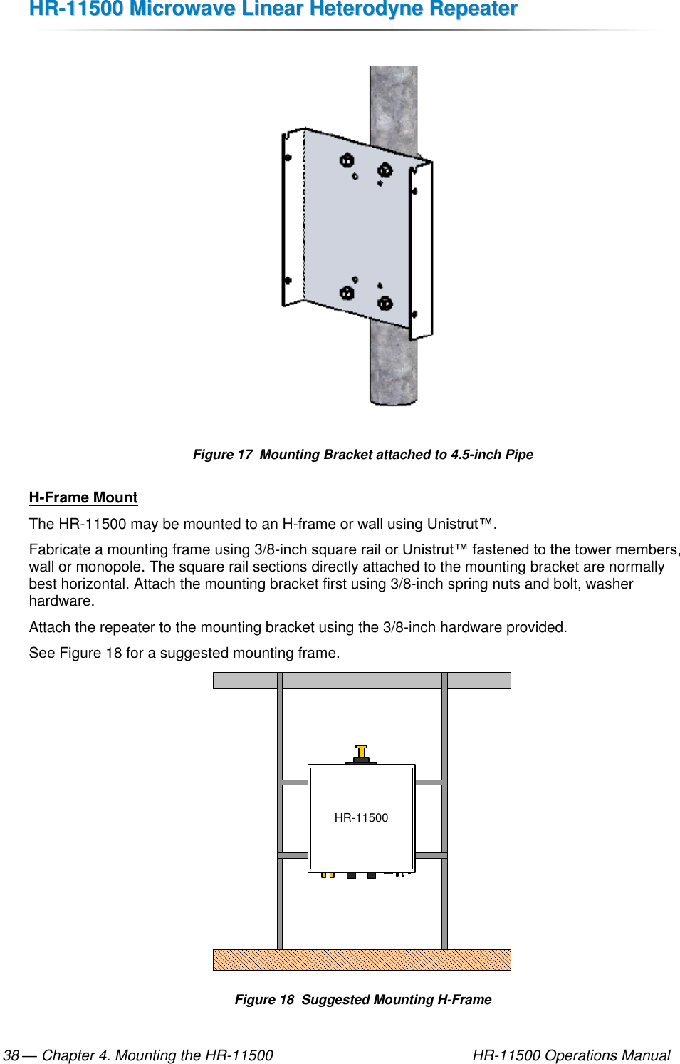 HHRR--1111550000  MMiiccrroowwaavvee  LLiinneeaarr  HHeetteerrooddyynnee  RReeppeeaatteerr  — Chapter 4. Mounting the HR-11500    HR-11500 Operations Manual 38   Figure 17  Mounting Bracket attached to 4.5-inch Pipe H-Frame Mount The HR-11500 may be mounted to an H-frame or wall using Unistrut™. Fabricate a mounting frame using 3/8-inch square rail or Unistrut™ fastened to the tower members, wall or monopole. The square rail sections directly attached to the mounting bracket are normally best horizontal. Attach the mounting bracket first using 3/8-inch spring nuts and bolt, washer hardware.  Attach the repeater to the mounting bracket using the 3/8-inch hardware provided. See Figure 18 for a suggested mounting frame. HR-11500 Figure 18  Suggested Mounting H-Frame 