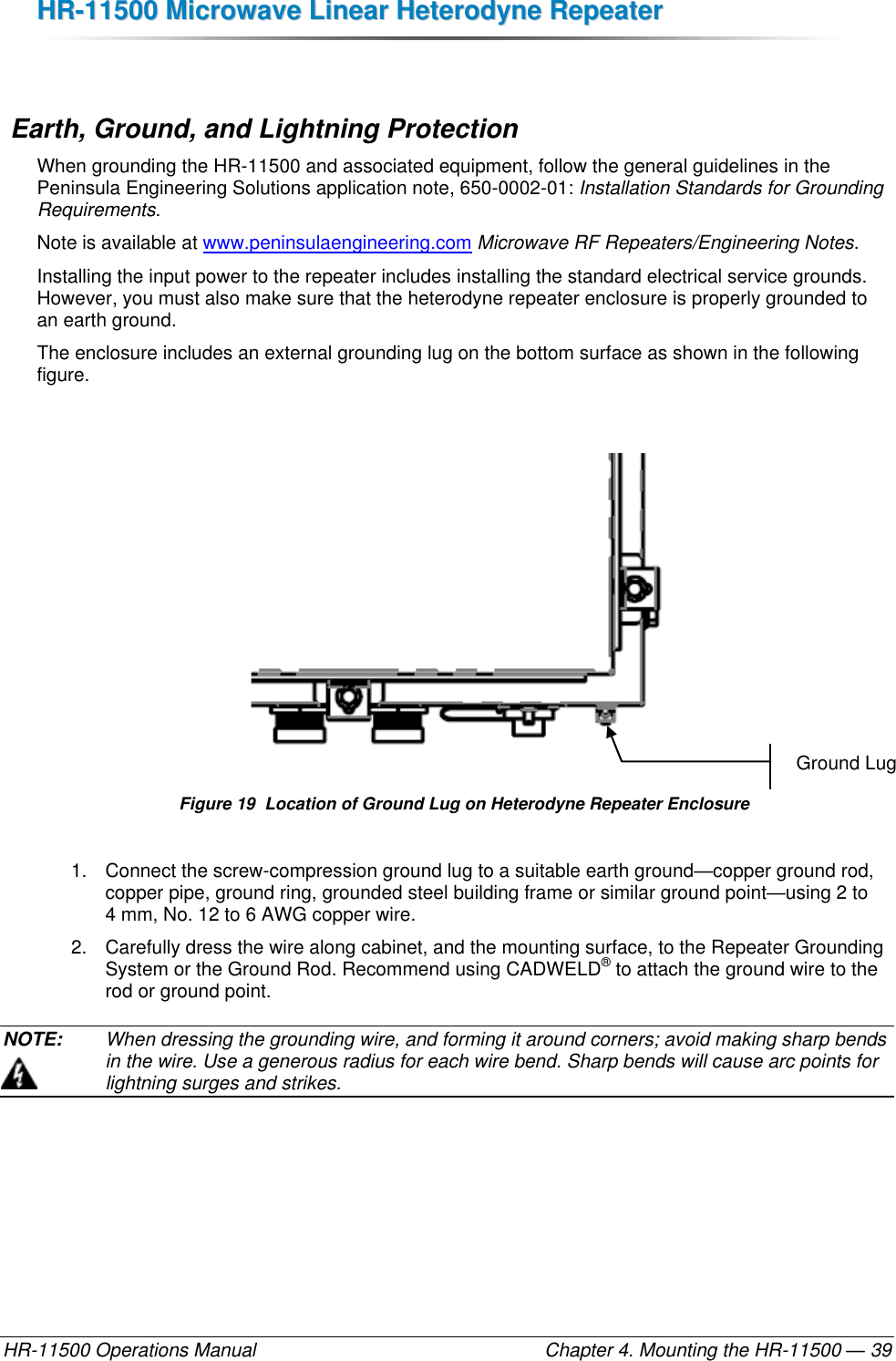 HHRR--1111550000  MMiiccrroowwaavvee  LLiinneeaarr  HHeetteerrooddyynnee  RReeppeeaatteerr  HR-11500 Operations Manual    Chapter 4. Mounting the HR-11500 — 39   Earth, Ground, and Lightning Protection When grounding the HR-11500 and associated equipment, follow the general guidelines in the Peninsula Engineering Solutions application note, 650-0002-01: Installation Standards for Grounding Requirements.  Note is available at www.peninsulaengineering.com Microwave RF Repeaters/Engineering Notes. Installing the input power to the repeater includes installing the standard electrical service grounds. However, you must also make sure that the heterodyne repeater enclosure is properly grounded to an earth ground. The enclosure includes an external grounding lug on the bottom surface as shown in the following figure.   Figure 19  Location of Ground Lug on Heterodyne Repeater Enclosure 1.  Connect the screw-compression ground lug to a suitable earth ground—copper ground rod, copper pipe, ground ring, grounded steel building frame or similar ground point—using 2 to 4 mm, No. 12 to 6 AWG copper wire. 2.  Carefully dress the wire along cabinet, and the mounting surface, to the Repeater Grounding System or the Ground Rod. Recommend using CADWELD® to attach the ground wire to the rod or ground point. NOTE:   When dressing the grounding wire, and forming it around corners; avoid making sharp bends in the wire. Use a generous radius for each wire bend. Sharp bends will cause arc points for lightning surges and strikes. Ground Lug 