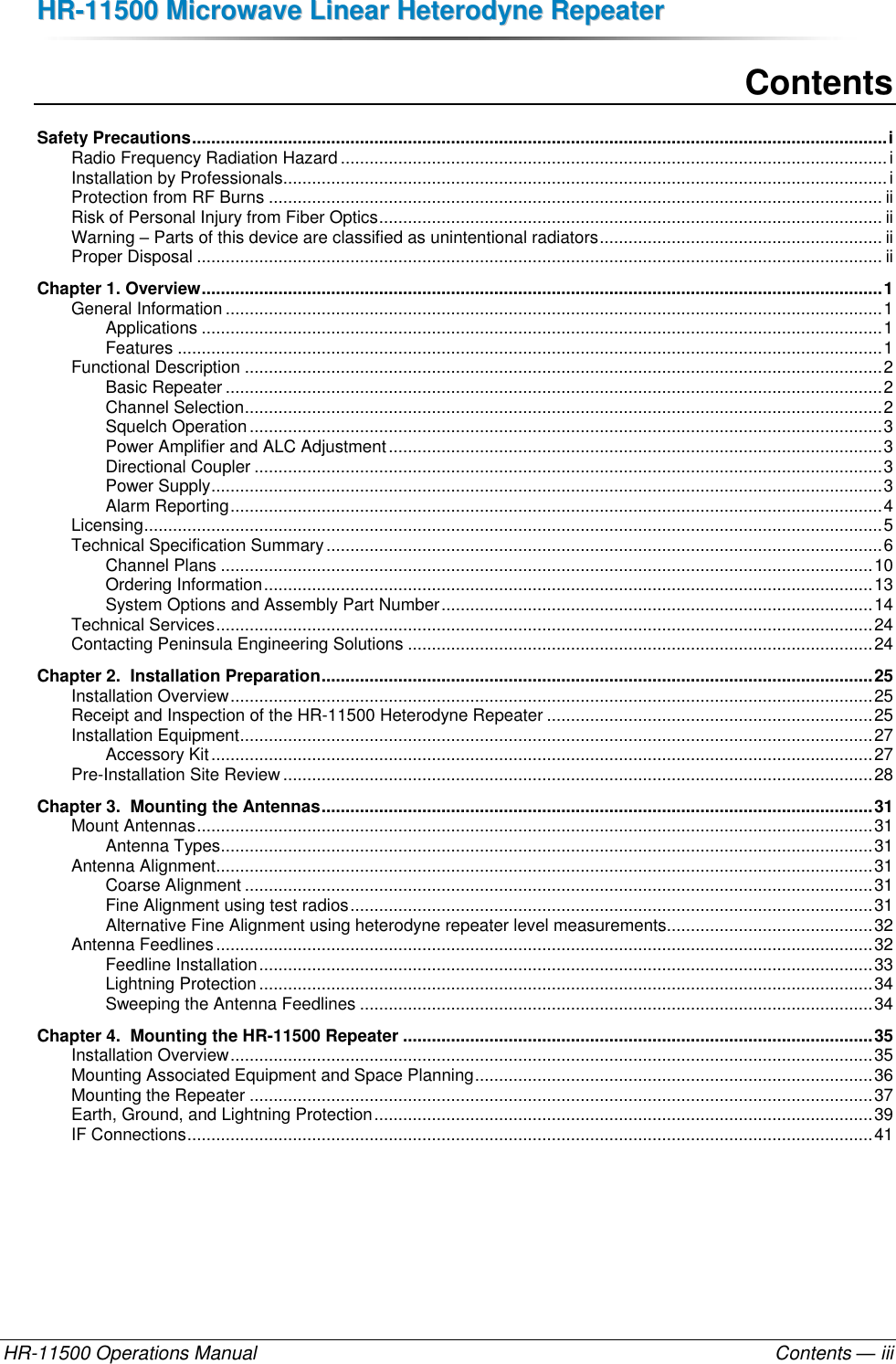 HHRR--1111550000  MMiiccrroowwaavvee  LLiinneeaarr  HHeetteerrooddyynnee  RReeppeeaatteerr  HR-11500 Operations Manual    Contents — iii Contents Safety Precautions ................................................................................................................................................. i Radio Frequency Radiation Hazard .................................................................................................................. i Installation by Professionals .............................................................................................................................. i Protection from RF Burns ................................................................................................................................ ii Risk of Personal Injury from Fiber Optics ......................................................................................................... ii Warning – Parts of this device are classified as unintentional radiators ........................................................... ii Proper Disposal ............................................................................................................................................... ii Chapter 1. Overview .............................................................................................................................................. 1 General Information ......................................................................................................................................... 1 Applications .............................................................................................................................................. 1 Features ................................................................................................................................................... 1 Functional Description ..................................................................................................................................... 2 Basic Repeater ......................................................................................................................................... 2 Channel Selection ..................................................................................................................................... 2 Squelch Operation .................................................................................................................................... 3 Power Amplifier and ALC Adjustment ....................................................................................................... 3 Directional Coupler ................................................................................................................................... 3 Power Supply ............................................................................................................................................ 3 Alarm Reporting ........................................................................................................................................ 4 Licensing .......................................................................................................................................................... 5 Technical Specification Summary .................................................................................................................... 6 Channel Plans ........................................................................................................................................ 10 Ordering Information ............................................................................................................................... 13 System Options and Assembly Part Number .......................................................................................... 14 Technical Services ......................................................................................................................................... 24 Contacting Peninsula Engineering Solutions ................................................................................................. 24 Chapter 2.  Installation Preparation ................................................................................................................... 25 Installation Overview ...................................................................................................................................... 25 Receipt and Inspection of the HR-11500 Heterodyne Repeater .................................................................... 25 Installation Equipment .................................................................................................................................... 27 Accessory Kit .......................................................................................................................................... 27 Pre-Installation Site Review ........................................................................................................................... 28 Chapter 3.  Mounting the Antennas ................................................................................................................... 31 Mount Antennas ............................................................................................................................................. 31 Antenna Types ........................................................................................................................................ 31 Antenna Alignment ......................................................................................................................................... 31 Coarse Alignment ................................................................................................................................... 31 Fine Alignment using test radios ............................................................................................................. 31 Alternative Fine Alignment using heterodyne repeater level measurements........................................... 32 Antenna Feedlines ......................................................................................................................................... 32 Feedline Installation ................................................................................................................................ 33 Lightning Protection ................................................................................................................................ 34 Sweeping the Antenna Feedlines ........................................................................................................... 34 Chapter 4.  Mounting the HR-11500 Repeater .................................................................................................. 35 Installation Overview ...................................................................................................................................... 35 Mounting Associated Equipment and Space Planning ................................................................................... 36 Mounting the Repeater .................................................................................................................................. 37 Earth, Ground, and Lightning Protection ........................................................................................................ 39 IF Connections ............................................................................................................................................... 41 