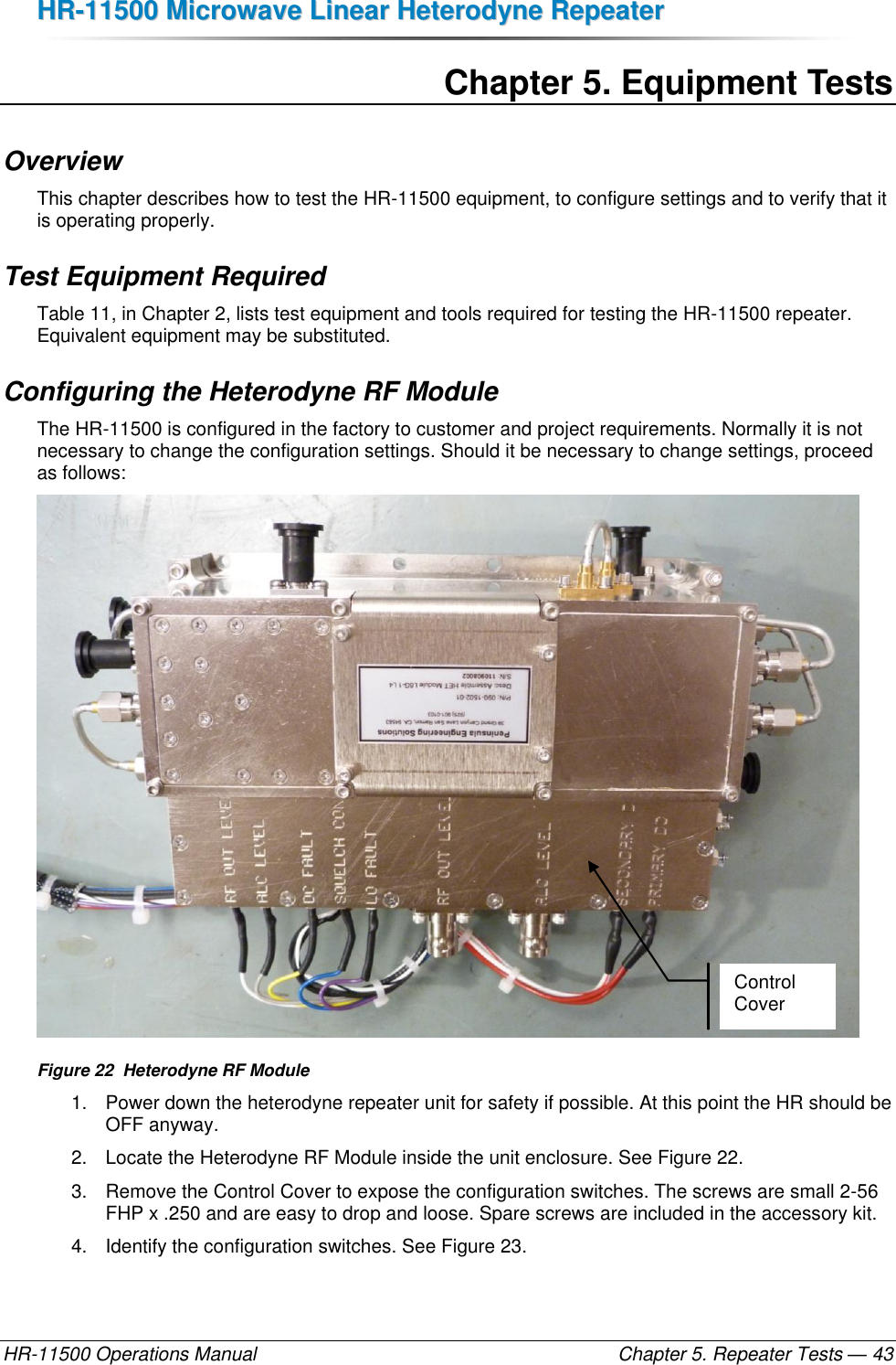 HHRR--1111550000  MMiiccrroowwaavvee  LLiinneeaarr  HHeetteerrooddyynnee  RReeppeeaatteerr  HR-11500 Operations Manual    Chapter 5. Repeater Tests — 43 Chapter 5. Equipment Tests Overview This chapter describes how to test the HR-11500 equipment, to configure settings and to verify that it is operating properly.  Test Equipment Required Table 11, in Chapter 2, lists test equipment and tools required for testing the HR-11500 repeater. Equivalent equipment may be substituted. Configuring the Heterodyne RF Module The HR-11500 is configured in the factory to customer and project requirements. Normally it is not necessary to change the configuration settings. Should it be necessary to change settings, proceed as follows:  Figure 22  Heterodyne RF Module 1.  Power down the heterodyne repeater unit for safety if possible. At this point the HR should be OFF anyway. 2.  Locate the Heterodyne RF Module inside the unit enclosure. See Figure 22. 3.  Remove the Control Cover to expose the configuration switches. The screws are small 2-56 FHP x .250 and are easy to drop and loose. Spare screws are included in the accessory kit. 4.  Identify the configuration switches. See Figure 23. Control Cover 