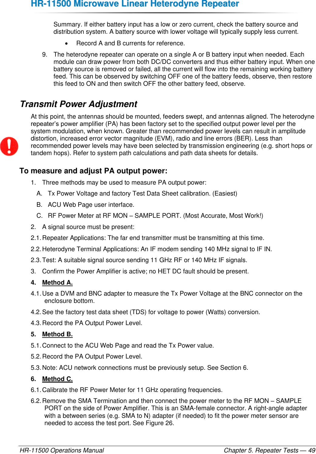 HHRR--1111550000  MMiiccrroowwaavvee  LLiinneeaarr  HHeetteerrooddyynnee  RReeppeeaatteerr  HR-11500 Operations Manual    Chapter 5. Repeater Tests — 49 Summary. If either battery input has a low or zero current, check the battery source and distribution system. A battery source with lower voltage will typically supply less current.    Record A and B currents for reference. 9.  The heterodyne repeater can operate on a single A or B battery input when needed. Each module can draw power from both DC/DC converters and thus either battery input. When one battery source is removed or failed, all the current will flow into the remaining working battery feed. This can be observed by switching OFF one of the battery feeds, observe, then restore this feed to ON and then switch OFF the other battery feed, observe. Transmit Power Adjustment At this point, the antennas should be mounted, feeders swept, and antennas aligned. The heterodyne repeater’s power amplifier (PA) has been factory set to the specified output power level per the system modulation, when known. Greater than recommended power levels can result in amplitude distortion, increased error vector magnitude (EVM), radio and line errors (BER). Less than recommended power levels may have been selected by transmission engineering (e.g. short hops or tandem hops). Refer to system path calculations and path data sheets for details. To measure and adjust PA output power: 1.  Three methods may be used to measure PA output power: A.  Tx Power Voltage and factory Test Data Sheet calibration. (Easiest) B.  ACU Web Page user interface. C.  RF Power Meter at RF MON – SAMPLE PORT. (Most Accurate, Most Work!) 2.  A signal source must be present: 2.1. Repeater Applications: The far end transmitter must be transmitting at this time.  2.2. Heterodyne Terminal Applications: An IF modem sending 140 MHz signal to IF IN. 2.3. Test: A suitable signal source sending 11 GHz RF or 140 MHz IF signals. 3.  Confirm the Power Amplifier is active; no HET DC fault should be present. 4.  Method A. 4.1. Use a DVM and BNC adapter to measure the Tx Power Voltage at the BNC connector on the enclosure bottom.  4.2. See the factory test data sheet (TDS) for voltage to power (Watts) conversion. 4.3. Record the PA Output Power Level. 5.  Method B. 5.1. Connect to the ACU Web Page and read the Tx Power value.  5.2. Record the PA Output Power Level. 5.3. Note: ACU network connections must be previously setup. See Section 6. 6.  Method C. 6.1. Calibrate the RF Power Meter for 11 GHz operating frequencies. 6.2. Remove the SMA Termination and then connect the power meter to the RF MON – SAMPLE PORT on the side of Power Amplifier. This is an SMA-female connector. A right-angle adapter with a between series (e.g. SMA to N) adapter (if needed) to fit the power meter sensor are needed to access the test port. See Figure 26. 