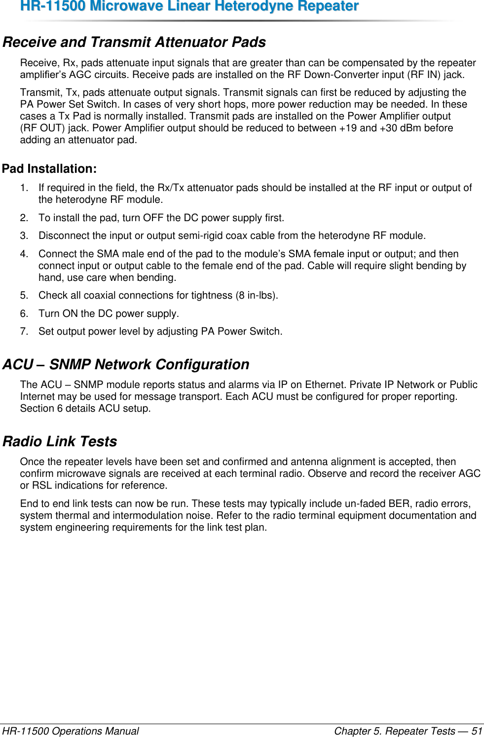 HHRR--1111550000  MMiiccrroowwaavvee  LLiinneeaarr  HHeetteerrooddyynnee  RReeppeeaatteerr  HR-11500 Operations Manual    Chapter 5. Repeater Tests — 51 Receive and Transmit Attenuator Pads Receive, Rx, pads attenuate input signals that are greater than can be compensated by the repeater amplifier’s AGC circuits. Receive pads are installed on the RF Down-Converter input (RF IN) jack. Transmit, Tx, pads attenuate output signals. Transmit signals can first be reduced by adjusting the PA Power Set Switch. In cases of very short hops, more power reduction may be needed. In these cases a Tx Pad is normally installed. Transmit pads are installed on the Power Amplifier output (RF OUT) jack. Power Amplifier output should be reduced to between +19 and +30 dBm before adding an attenuator pad. Pad Installation: 1.  If required in the field, the Rx/Tx attenuator pads should be installed at the RF input or output of the heterodyne RF module.  2.  To install the pad, turn OFF the DC power supply first.  3.  Disconnect the input or output semi-rigid coax cable from the heterodyne RF module.  4.  Connect the SMA male end of the pad to the module’s SMA female input or output; and then connect input or output cable to the female end of the pad. Cable will require slight bending by hand, use care when bending. 5.  Check all coaxial connections for tightness (8 in-lbs).  6.  Turn ON the DC power supply. 7.  Set output power level by adjusting PA Power Switch. ACU – SNMP Network Configuration The ACU – SNMP module reports status and alarms via IP on Ethernet. Private IP Network or Public Internet may be used for message transport. Each ACU must be configured for proper reporting. Section 6 details ACU setup. Radio Link Tests Once the repeater levels have been set and confirmed and antenna alignment is accepted, then confirm microwave signals are received at each terminal radio. Observe and record the receiver AGC or RSL indications for reference. End to end link tests can now be run. These tests may typically include un-faded BER, radio errors, system thermal and intermodulation noise. Refer to the radio terminal equipment documentation and system engineering requirements for the link test plan. 