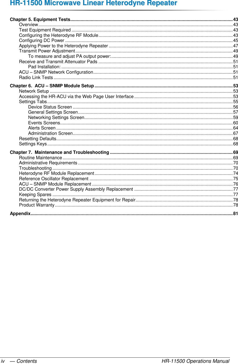 HHRR--1111550000  MMiiccrroowwaavvee  LLiinneeaarr  HHeetteerrooddyynnee  RReeppeeaatteerr  — Contents    HR-11500 Operations Manual iv Chapter 5. Equipment Tests ............................................................................................................................... 43 Overview ........................................................................................................................................................ 43 Test Equipment Required .............................................................................................................................. 43 Configuring the Heterodyne RF Module ......................................................................................................... 43 Configuring DC Power ................................................................................................................................... 45 Applying Power to the Heterodyne Repeater ................................................................................................. 47 Transmit Power Adjustment ........................................................................................................................... 49 To measure and adjust PA output power: ............................................................................................... 49 Receive and Transmit Attenuator Pads ......................................................................................................... 51 Pad Installation: ...................................................................................................................................... 51 ACU – SNMP Network Configuration ............................................................................................................. 51 Radio Link Tests ............................................................................................................................................ 51 Chapter 6.  ACU – SNMP Module Setup ............................................................................................................ 53 Network Setup ............................................................................................................................................... 53 Accessing the HR-ACU via the Web Page User Interface ............................................................................. 53 Settings Tabs ................................................................................................................................................. 55 Device Status Screen ............................................................................................................................. 56 General Settings Screen ......................................................................................................................... 57 Networking Settings Screen .................................................................................................................... 59 Events Screens ....................................................................................................................................... 60 Alerts Screen .......................................................................................................................................... 64 Administration Screen ............................................................................................................................. 67 Resetting Defaults .......................................................................................................................................... 68 Settings Keys ................................................................................................................................................. 68 Chapter 7.  Maintenance and Troubleshooting ................................................................................................ 69 Routine Maintenance ..................................................................................................................................... 69 Administrative Requirements ......................................................................................................................... 70 Troubleshooting ............................................................................................................................................. 70 Heterodyne RF Module Replacement ............................................................................................................ 74 Reference Oscillator Replacement ................................................................................................................ 75 ACU – SNMP Module Replacement .............................................................................................................. 76 DC/DC Converter Power Supply Assembly Replacement ............................................................................. 77 Keeping Spares ............................................................................................................................................. 77 Returning the Heterodyne Repeater Equipment for Repair ............................................................................ 78 Product Warranty ........................................................................................................................................... 78 Appendix .............................................................................................................................................................. 81   