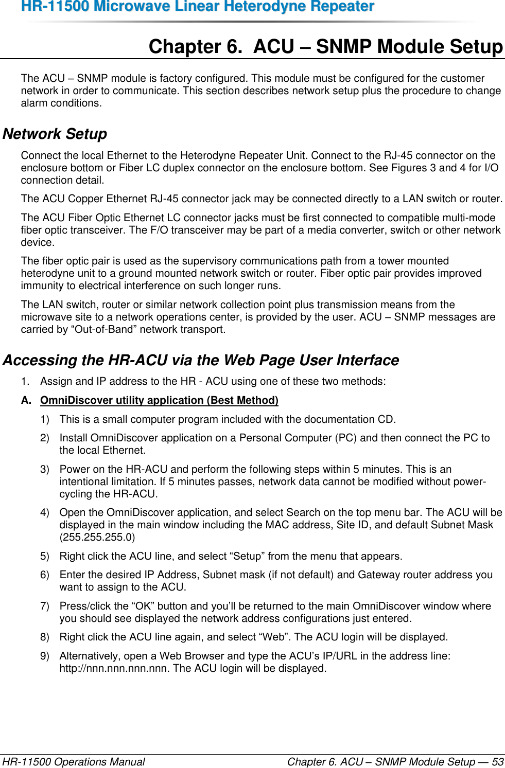 HHRR--1111550000  MMiiccrroowwaavvee  LLiinneeaarr  HHeetteerrooddyynnee  RReeppeeaatteerr  HR-11500 Operations Manual    Chapter 6. ACU – SNMP Module Setup — 53 Chapter 6.  ACU – SNMP Module Setup The ACU – SNMP module is factory configured. This module must be configured for the customer network in order to communicate. This section describes network setup plus the procedure to change alarm conditions. Network Setup Connect the local Ethernet to the Heterodyne Repeater Unit. Connect to the RJ-45 connector on the enclosure bottom or Fiber LC duplex connector on the enclosure bottom. See Figures 3 and 4 for I/O connection detail. The ACU Copper Ethernet RJ-45 connector jack may be connected directly to a LAN switch or router. The ACU Fiber Optic Ethernet LC connector jacks must be first connected to compatible multi-mode fiber optic transceiver. The F/O transceiver may be part of a media converter, switch or other network device.  The fiber optic pair is used as the supervisory communications path from a tower mounted heterodyne unit to a ground mounted network switch or router. Fiber optic pair provides improved immunity to electrical interference on such longer runs. The LAN switch, router or similar network collection point plus transmission means from the microwave site to a network operations center, is provided by the user. ACU – SNMP messages are carried by “Out-of-Band” network transport. Accessing the HR-ACU via the Web Page User Interface 1.  Assign and IP address to the HR - ACU using one of these two methods: A.  OmniDiscover utility application (Best Method)  1)  This is a small computer program included with the documentation CD.  2)  Install OmniDiscover application on a Personal Computer (PC) and then connect the PC to the local Ethernet. 3)  Power on the HR-ACU and perform the following steps within 5 minutes. This is an intentional limitation. If 5 minutes passes, network data cannot be modified without power-cycling the HR-ACU. 4)  Open the OmniDiscover application, and select Search on the top menu bar. The ACU will be displayed in the main window including the MAC address, Site ID, and default Subnet Mask (255.255.255.0) 5) Right click the ACU line, and select “Setup” from the menu that appears. 6)  Enter the desired IP Address, Subnet mask (if not default) and Gateway router address you want to assign to the ACU. 7)  Press/click the “OK” button and you’ll be returned to the main OmniDiscover window where you should see displayed the network address configurations just entered. 8) Right click the ACU line again, and select “Web”. The ACU login will be displayed.  9) Alternatively, open a Web Browser and type the ACU’s IP/URL in the address line: http://nnn.nnn.nnn.nnn. The ACU login will be displayed. 