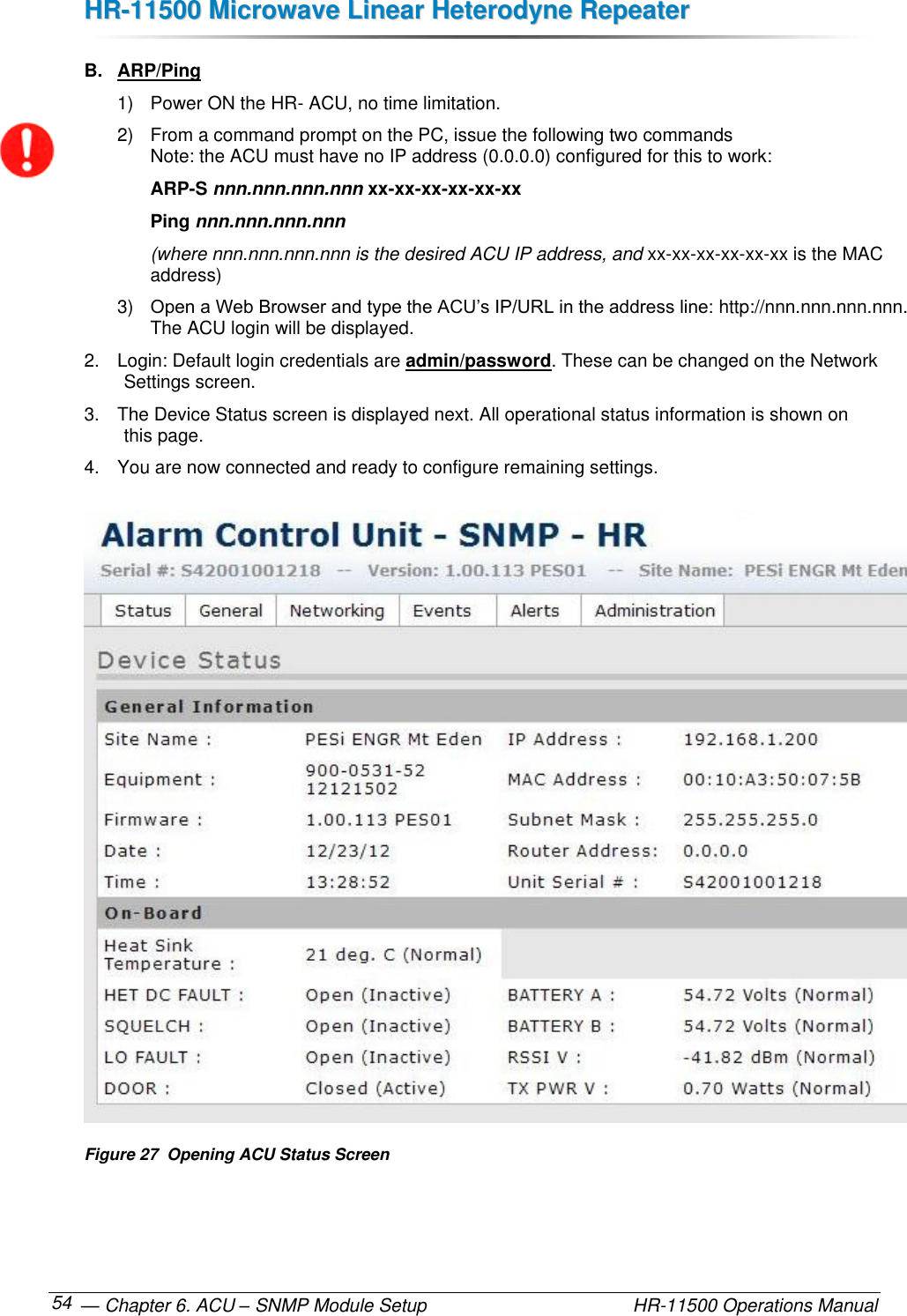 HHRR--1111550000  MMiiccrroowwaavvee  LLiinneeaarr  HHeetteerrooddyynnee  RReeppeeaatteerr   — Chapter 6. ACU – SNMP Module Setup    HR-11500 Operations Manual 54 B.  ARP/Ping 1)  Power ON the HR- ACU, no time limitation. 2)  From a command prompt on the PC, issue the following two commands  Note: the ACU must have no IP address (0.0.0.0) configured for this to work:  ARP-S nnn.nnn.nnn.nnn xx-xx-xx-xx-xx-xx Ping nnn.nnn.nnn.nnn (where nnn.nnn.nnn.nnn is the desired ACU IP address, and xx-xx-xx-xx-xx-xx is the MAC address) 3) Open a Web Browser and type the ACU’s IP/URL in the address line: http://nnn.nnn.nnn.nnn.  The ACU login will be displayed. 2.  Login: Default login credentials are admin/password. These can be changed on the Network Settings screen. 3.  The Device Status screen is displayed next. All operational status information is shown on this page. 4.  You are now connected and ready to configure remaining settings.  Figure 27  Opening ACU Status Screen 