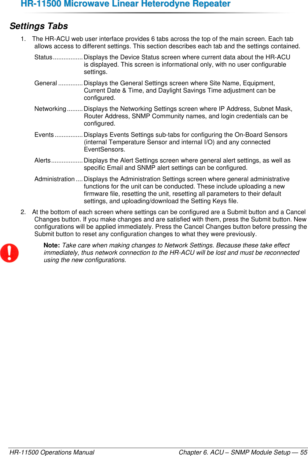 HHRR--1111550000  MMiiccrroowwaavvee  LLiinneeaarr  HHeetteerrooddyynnee  RReeppeeaatteerr  HR-11500 Operations Manual    Chapter 6. ACU – SNMP Module Setup — 55 Settings Tabs 1.  The HR-ACU web user interface provides 6 tabs across the top of the main screen. Each tab allows access to different settings. This section describes each tab and the settings contained. Status ................. Displays the Device Status screen where current data about the HR-ACU is displayed. This screen is informational only, with no user configurable settings. General .............. Displays the General Settings screen where Site Name, Equipment, Current Date &amp; Time, and Daylight Savings Time adjustment can be configured. Networking ......... Displays the Networking Settings screen where IP Address, Subnet Mask, Router Address, SNMP Community names, and login credentials can be configured. Events ................ Displays Events Settings sub-tabs for configuring the On-Board Sensors (internal Temperature Sensor and internal I/O) and any connected EventSensors. Alerts .................. Displays the Alert Settings screen where general alert settings, as well as specific Email and SNMP alert settings can be configured. Administration .... Displays the Administration Settings screen where general administrative functions for the unit can be conducted. These include uploading a new firmware file, resetting the unit, resetting all parameters to their default settings, and uploading/download the Setting Keys file. 2.  At the bottom of each screen where settings can be configured are a Submit button and a Cancel Changes button. If you make changes and are satisfied with them, press the Submit button. New configurations will be applied immediately. Press the Cancel Changes button before pressing the Submit button to reset any configuration changes to what they were previously. Note: Take care when making changes to Network Settings. Because these take effect immediately, thus network connection to the HR-ACU will be lost and must be reconnected using the new configurations. 