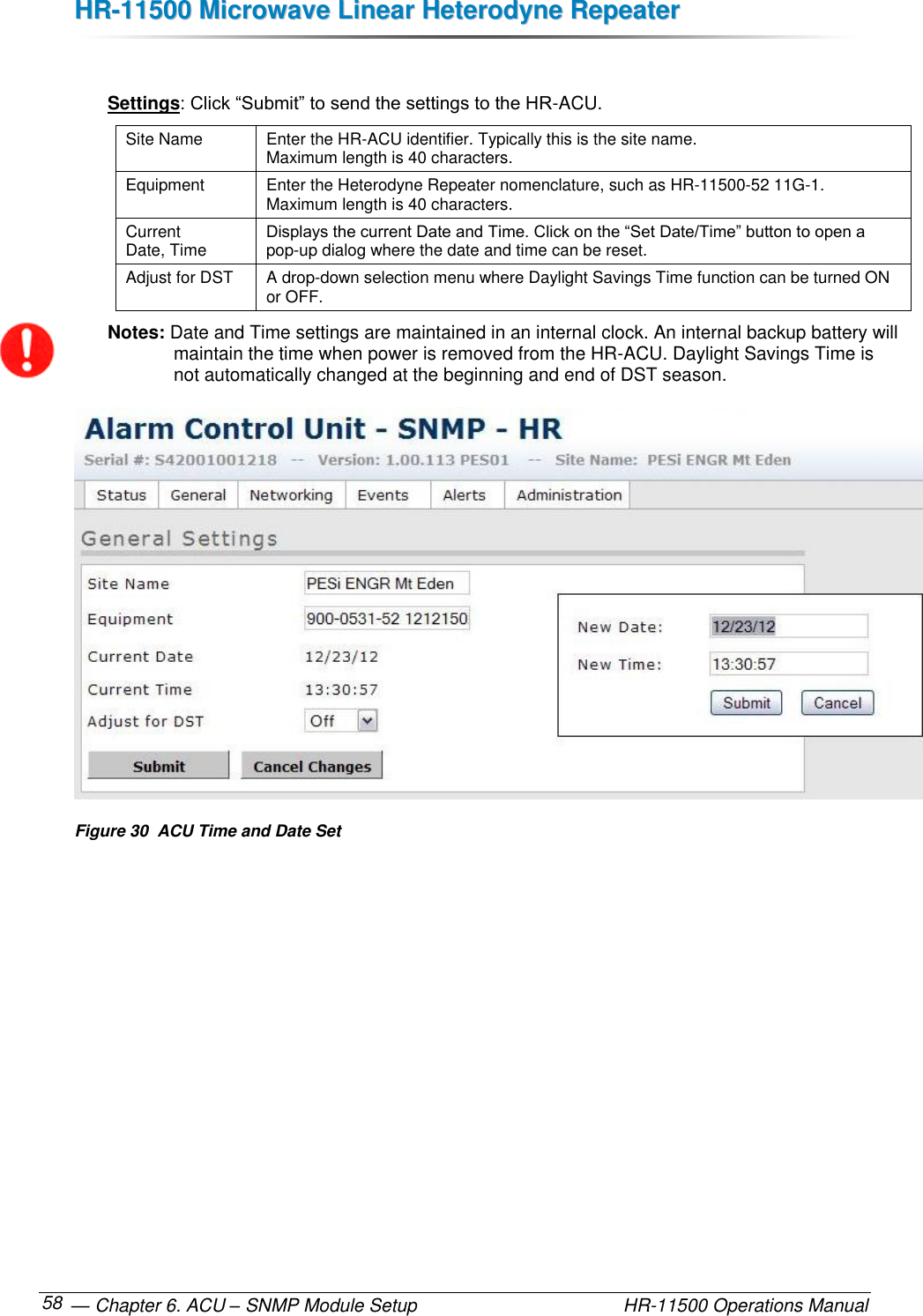 HHRR--1111550000  MMiiccrroowwaavvee  LLiinneeaarr  HHeetteerrooddyynnee  RReeppeeaatteerr   — Chapter 6. ACU – SNMP Module Setup    HR-11500 Operations Manual 58  Settings: Click “Submit” to send the settings to the HR-ACU. Site Name Enter the HR-ACU identifier. Typically this is the site name.  Maximum length is 40 characters. Equipment Enter the Heterodyne Repeater nomenclature, such as HR-11500-52 11G-1.  Maximum length is 40 characters. Current  Date, Time Displays the current Date and Time. Click on the “Set Date/Time” button to open a pop-up dialog where the date and time can be reset.  Adjust for DST A drop-down selection menu where Daylight Savings Time function can be turned ON or OFF. Notes: Date and Time settings are maintained in an internal clock. An internal backup battery will maintain the time when power is removed from the HR-ACU. Daylight Savings Time is not automatically changed at the beginning and end of DST season.  Figure 30  ACU Time and Date Set 