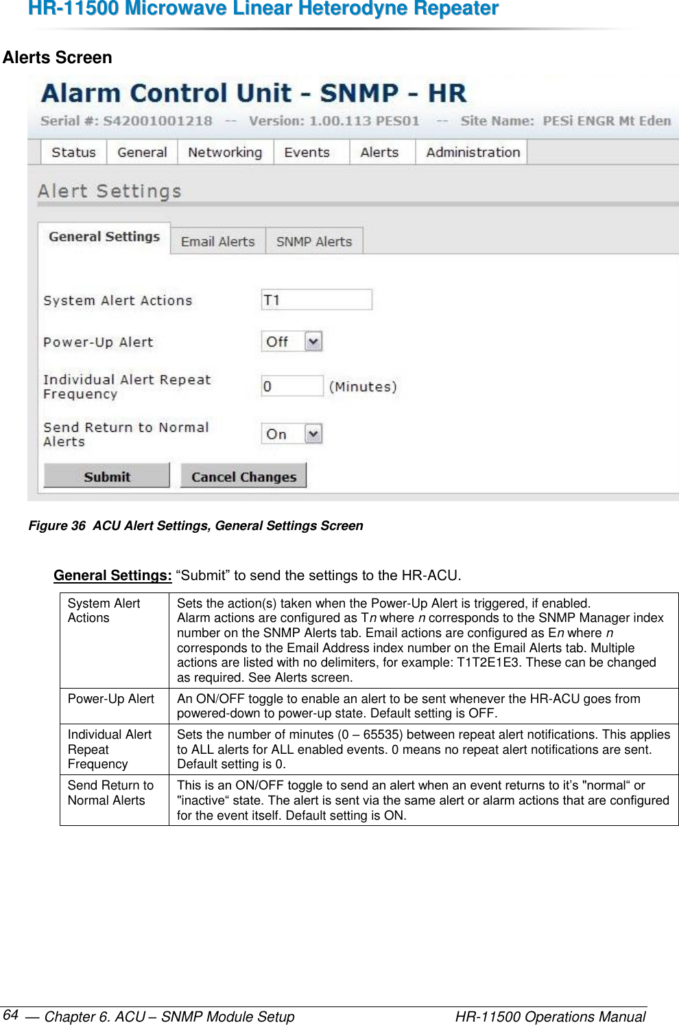 HHRR--1111550000  MMiiccrroowwaavvee  LLiinneeaarr  HHeetteerrooddyynnee  RReeppeeaatteerr   — Chapter 6. ACU – SNMP Module Setup    HR-11500 Operations Manual 64 Alerts Screen  Figure 36  ACU Alert Settings, General Settings Screen  General Settings: “Submit” to send the settings to the HR-ACU. System Alert Actions Sets the action(s) taken when the Power-Up Alert is triggered, if enabled.  Alarm actions are configured as Tn where n corresponds to the SNMP Manager index number on the SNMP Alerts tab. Email actions are configured as En where n corresponds to the Email Address index number on the Email Alerts tab. Multiple actions are listed with no delimiters, for example: T1T2E1E3. These can be changed as required. See Alerts screen. Power-Up Alert An ON/OFF toggle to enable an alert to be sent whenever the HR-ACU goes from  powered-down to power-up state. Default setting is OFF. Individual Alert Repeat Frequency Sets the number of minutes (0 – 65535) between repeat alert notifications. This applies to ALL alerts for ALL enabled events. 0 means no repeat alert notifications are sent. Default setting is 0. Send Return to Normal Alerts This is an ON/OFF toggle to send an alert when an event returns to it’s &quot;normal“ or &quot;inactive“ state. The alert is sent via the same alert or alarm actions that are configured for the event itself. Default setting is ON. 