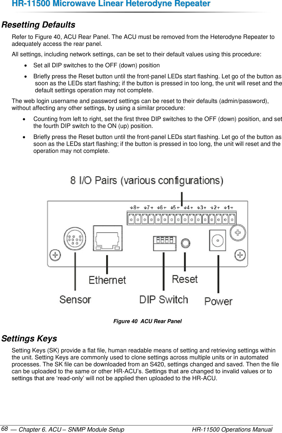 HHRR--1111550000  MMiiccrroowwaavvee  LLiinneeaarr  HHeetteerrooddyynnee  RReeppeeaatteerr   — Chapter 6. ACU – SNMP Module Setup    HR-11500 Operations Manual 68 Resetting Defaults Refer to Figure 40, ACU Rear Panel. The ACU must be removed from the Heterodyne Repeater to adequately access the rear panel. All settings, including network settings, can be set to their default values using this procedure:   Set all DIP switches to the OFF (down) position   Briefly press the Reset button until the front-panel LEDs start flashing. Let go of the button as soon as the LEDs start flashing; if the button is pressed in too long, the unit will reset and the default settings operation may not complete. The web login username and password settings can be reset to their defaults (admin/password), without affecting any other settings, by using a similar procedure:   Counting from left to right, set the first three DIP switches to the OFF (down) position, and set the fourth DIP switch to the ON (up) position.   Briefly press the Reset button until the front-panel LEDs start flashing. Let go of the button as soon as the LEDs start flashing; if the button is pressed in too long, the unit will reset and the operation may not complete.   Figure 40  ACU Rear Panel Settings Keys Setting Keys (SK) provide a flat file, human readable means of setting and retrieving settings within the unit. Setting Keys are commonly used to clone settings across multiple units or in automated processes. The SK file can be downloaded from an S420, settings changed and saved. Then the file can be uploaded to the same or other HR-ACU’s. Settings that are changed to invalid values or to settings that are ‘read-only’ will not be applied then uploaded to the HR-ACU.  