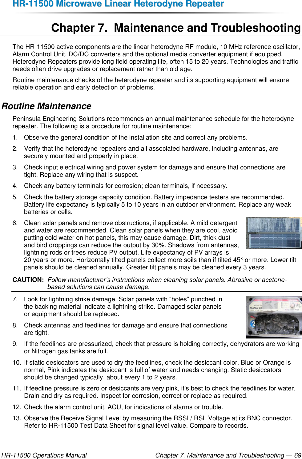 HHRR--1111550000  MMiiccrroowwaavvee  LLiinneeaarr  HHeetteerrooddyynnee  RReeppeeaatteerr  HR-11500 Operations Manual    Chapter 7. Maintenance and Troubleshooting — 69 Chapter 7.  Maintenance and Troubleshooting The HR-11500 active components are the linear heterodyne RF module, 10 MHz reference oscillator, Alarm Control Unit, DC/DC converters and the optional media converter equipment if equipped. Heterodyne Repeaters provide long field operating life, often 15 to 20 years. Technologies and traffic needs often drive upgrades or replacement rather than old age. Routine maintenance checks of the heterodyne repeater and its supporting equipment will ensure reliable operation and early detection of problems. Routine Maintenance Peninsula Engineering Solutions recommends an annual maintenance schedule for the heterodyne repeater. The following is a procedure for routine maintenance: 1.  Observe the general condition of the installation site and correct any problems. 2.  Verify that the heterodyne repeaters and all associated hardware, including antennas, are securely mounted and properly in place. 3.  Check input electrical wiring and power system for damage and ensure that connections are tight. Replace any wiring that is suspect. 4.  Check any battery terminals for corrosion; clean terminals, if necessary. 5.  Check the battery storage capacity condition. Battery impedance testers are recommended. Battery life expectancy is typically 5 to 10 years in an outdoor environment. Replace any weak batteries or cells. 6.  Clean solar panels and remove obstructions, if applicable. A mild detergent and water are recommended. Clean solar panels when they are cool, avoid putting cold water on hot panels, this may cause damage. Dirt, thick dust and bird droppings can reduce the output by 30%. Shadows from antennas, lightning rods or trees reduce PV output. Life expectancy of PV arrays is 20 years or more. Horizontally tilted panels collect more soils than if tilted 45° or more. Lower tilt panels should be cleaned annually. Greater tilt panels may be cleaned every 3 years. CAUTION:  Follow manufacturer’s instructions when cleaning solar panels. Abrasive or acetone-based solutions can cause damage. 7. Look for lightning strike damage. Solar panels with “holes” punched in  the backing material indicate a lightning strike. Damaged solar panels  or equipment should be replaced. 8.  Check antennas and feedlines for damage and ensure that connections  are tight. 9.  If the feedlines are pressurized, check that pressure is holding correctly, dehydrators are working or Nitrogen gas tanks are full. 10. If static desiccators are used to dry the feedlines, check the desiccant color. Blue or Orange is normal, Pink indicates the desiccant is full of water and needs changing. Static desiccators should be changed typically, about every 1 to 2 years. 11. If feedline pressure is zero or desiccants are very pink, it’s best to check the feedlines for water. Drain and dry as required. Inspect for corrosion, correct or replace as required. 12. Check the alarm control unit, ACU, for indications of alarms or trouble. 13. Observe the Receive Signal Level by measuring the RSSI / RSL Voltage at its BNC connector. Refer to HR-11500 Test Data Sheet for signal level value. Compare to records. 