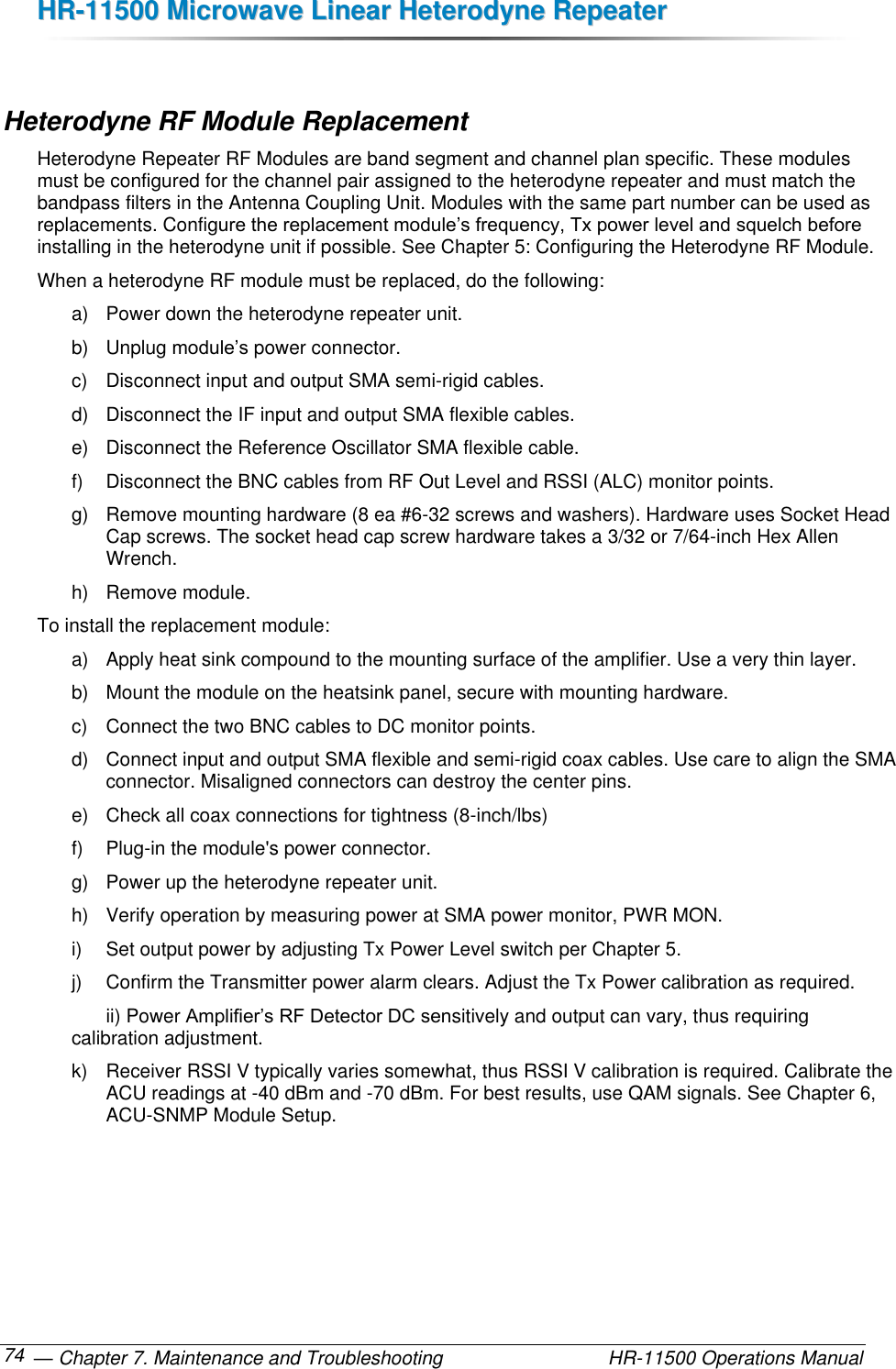 HHRR--1111550000  MMiiccrroowwaavvee  LLiinneeaarr  HHeetteerrooddyynnee  RReeppeeaatteerr   — Chapter 7. Maintenance and Troubleshooting  HR-11500 Operations Manual 74  Heterodyne RF Module Replacement Heterodyne Repeater RF Modules are band segment and channel plan specific. These modules must be configured for the channel pair assigned to the heterodyne repeater and must match the bandpass filters in the Antenna Coupling Unit. Modules with the same part number can be used as replacements. Configure the replacement module’s frequency, Tx power level and squelch before installing in the heterodyne unit if possible. See Chapter 5: Configuring the Heterodyne RF Module.  When a heterodyne RF module must be replaced, do the following: a)  Power down the heterodyne repeater unit. b)  Unplug module’s power connector. c)  Disconnect input and output SMA semi-rigid cables. d)  Disconnect the IF input and output SMA flexible cables. e)  Disconnect the Reference Oscillator SMA flexible cable. f)  Disconnect the BNC cables from RF Out Level and RSSI (ALC) monitor points. g)  Remove mounting hardware (8 ea #6-32 screws and washers). Hardware uses Socket Head Cap screws. The socket head cap screw hardware takes a 3/32 or 7/64-inch Hex Allen Wrench. h)  Remove module. To install the replacement module: a)  Apply heat sink compound to the mounting surface of the amplifier. Use a very thin layer. b)  Mount the module on the heatsink panel, secure with mounting hardware.  c)  Connect the two BNC cables to DC monitor points. d)  Connect input and output SMA flexible and semi-rigid coax cables. Use care to align the SMA connector. Misaligned connectors can destroy the center pins. e)  Check all coax connections for tightness (8-inch/lbs) f)  Plug-in the module&apos;s power connector. g)  Power up the heterodyne repeater unit. h)  Verify operation by measuring power at SMA power monitor, PWR MON. i)  Set output power by adjusting Tx Power Level switch per Chapter 5. j)  Confirm the Transmitter power alarm clears. Adjust the Tx Power calibration as required.   ii) Power Amplifier’s RF Detector DC sensitively and output can vary, thus requiring calibration adjustment. k)  Receiver RSSI V typically varies somewhat, thus RSSI V calibration is required. Calibrate the ACU readings at -40 dBm and -70 dBm. For best results, use QAM signals. See Chapter 6, ACU-SNMP Module Setup. 