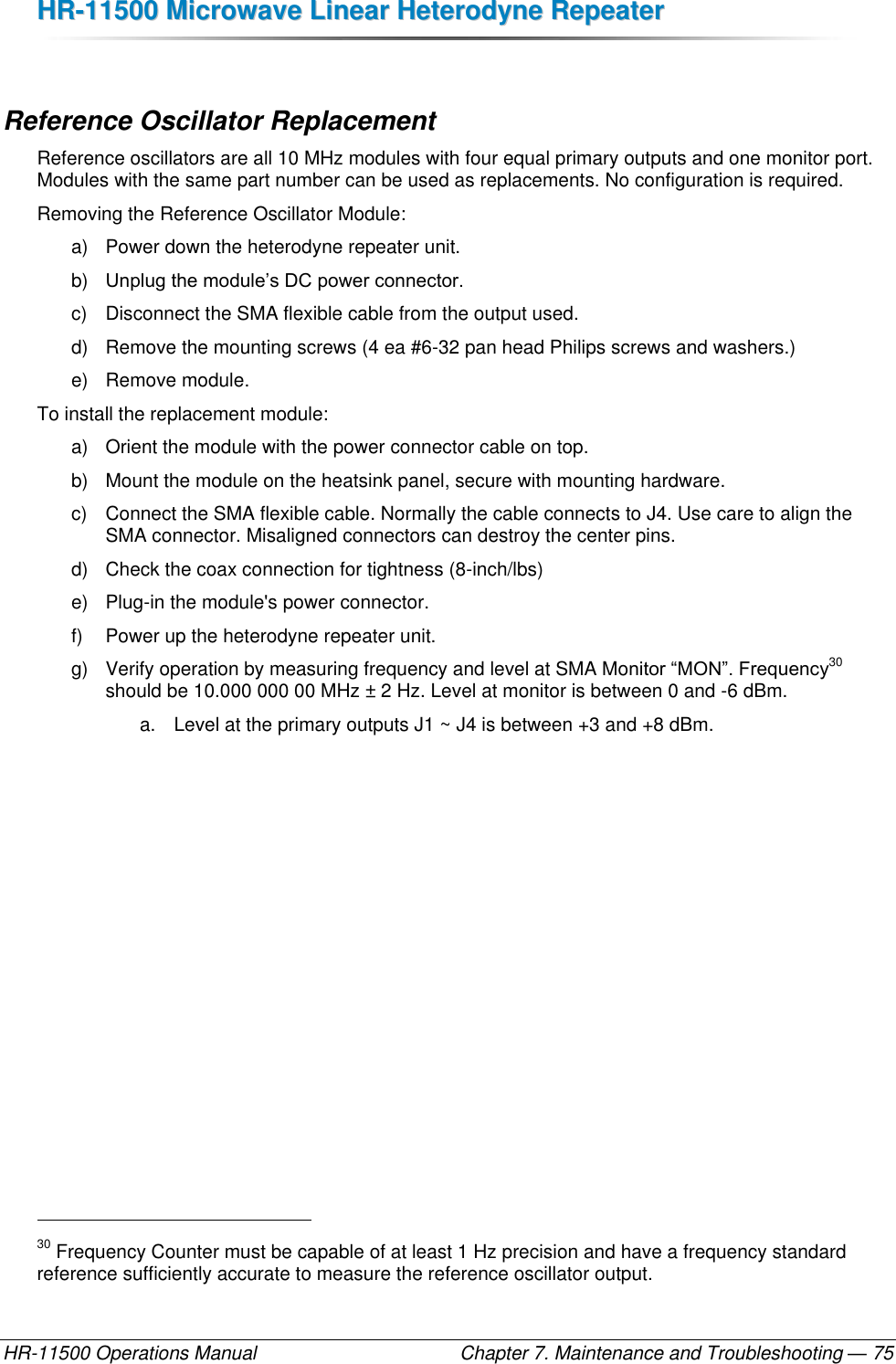 HHRR--1111550000  MMiiccrroowwaavvee  LLiinneeaarr  HHeetteerrooddyynnee  RReeppeeaatteerr  HR-11500 Operations Manual    Chapter 7. Maintenance and Troubleshooting — 75  Reference Oscillator Replacement Reference oscillators are all 10 MHz modules with four equal primary outputs and one monitor port. Modules with the same part number can be used as replacements. No configuration is required. Removing the Reference Oscillator Module: a)  Power down the heterodyne repeater unit. b) Unplug the module’s DC power connector. c)  Disconnect the SMA flexible cable from the output used. d)  Remove the mounting screws (4 ea #6-32 pan head Philips screws and washers.) e)  Remove module. To install the replacement module: a)  Orient the module with the power connector cable on top. b)  Mount the module on the heatsink panel, secure with mounting hardware.  c)  Connect the SMA flexible cable. Normally the cable connects to J4. Use care to align the SMA connector. Misaligned connectors can destroy the center pins. d)  Check the coax connection for tightness (8-inch/lbs) e)  Plug-in the module&apos;s power connector.  f)  Power up the heterodyne repeater unit. g)  Verify operation by measuring frequency and level at SMA Monitor “MON”. Frequency30 should be 10.000 000 00 MHz ± 2 Hz. Level at monitor is between 0 and -6 dBm.  a.  Level at the primary outputs J1 ~ J4 is between +3 and +8 dBm.                                                       30 Frequency Counter must be capable of at least 1 Hz precision and have a frequency standard reference sufficiently accurate to measure the reference oscillator output. 