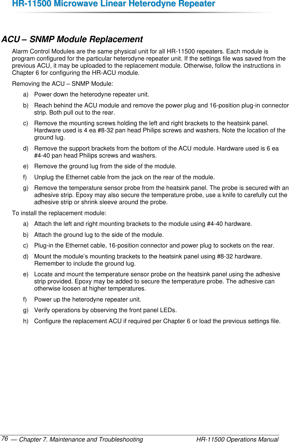 HHRR--1111550000  MMiiccrroowwaavvee  LLiinneeaarr  HHeetteerrooddyynnee  RReeppeeaatteerr   — Chapter 7. Maintenance and Troubleshooting  HR-11500 Operations Manual 76  ACU – SNMP Module Replacement Alarm Control Modules are the same physical unit for all HR-11500 repeaters. Each module is program configured for the particular heterodyne repeater unit. If the settings file was saved from the previous ACU, it may be uploaded to the replacement module. Otherwise, follow the instructions in Chapter 6 for configuring the HR-ACU module. Removing the ACU – SNMP Module: a)  Power down the heterodyne repeater unit. b)  Reach behind the ACU module and remove the power plug and 16-position plug-in connector strip. Both pull out to the rear. c)  Remove the mounting screws holding the left and right brackets to the heatsink panel. Hardware used is 4 ea #8-32 pan head Philips screws and washers. Note the location of the ground lug. d)  Remove the support brackets from the bottom of the ACU module. Hardware used is 6 ea #4-40 pan head Philips screws and washers. e)  Remove the ground lug from the side of the module. f)  Unplug the Ethernet cable from the jack on the rear of the module. g)  Remove the temperature sensor probe from the heatsink panel. The probe is secured with an adhesive strip. Epoxy may also secure the temperature probe, use a knife to carefully cut the adhesive strip or shrink sleeve around the probe. To install the replacement module: a)  Attach the left and right mounting brackets to the module using #4-40 hardware. b)  Attach the ground lug to the side of the module. c)  Plug-in the Ethernet cable, 16-position connector and power plug to sockets on the rear. d) Mount the module’s mounting brackets to the heatsink panel using #8-32 hardware. Remember to include the ground lug. e)  Locate and mount the temperature sensor probe on the heatsink panel using the adhesive strip provided. Epoxy may be added to secure the temperature probe. The adhesive can otherwise loosen at higher temperatures. f)  Power up the heterodyne repeater unit. g)  Verify operations by observing the front panel LEDs.  h)  Configure the replacement ACU if required per Chapter 6 or load the previous settings file. 