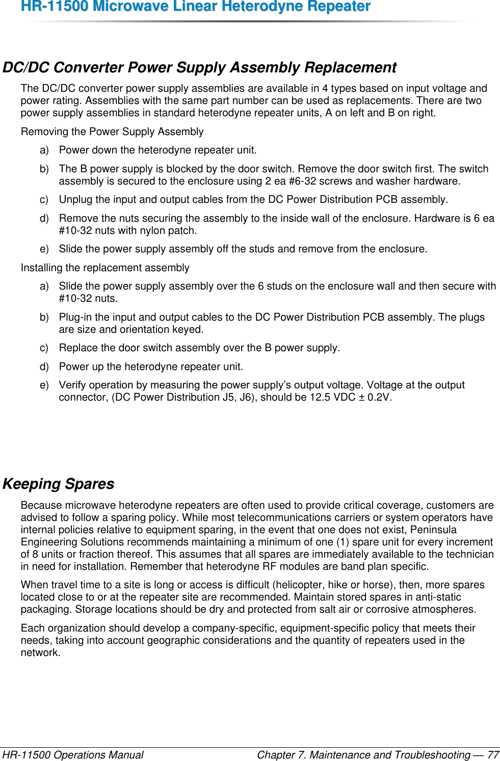 HHRR--1111550000  MMiiccrroowwaavvee  LLiinneeaarr  HHeetteerrooddyynnee  RReeppeeaatteerr  HR-11500 Operations Manual    Chapter 7. Maintenance and Troubleshooting — 77  DC/DC Converter Power Supply Assembly Replacement The DC/DC converter power supply assemblies are available in 4 types based on input voltage and power rating. Assemblies with the same part number can be used as replacements. There are two power supply assemblies in standard heterodyne repeater units, A on left and B on right. Removing the Power Supply Assembly a)  Power down the heterodyne repeater unit. b)  The B power supply is blocked by the door switch. Remove the door switch first. The switch assembly is secured to the enclosure using 2 ea #6-32 screws and washer hardware. c)  Unplug the input and output cables from the DC Power Distribution PCB assembly. d)  Remove the nuts securing the assembly to the inside wall of the enclosure. Hardware is 6 ea #10-32 nuts with nylon patch. e)  Slide the power supply assembly off the studs and remove from the enclosure. Installing the replacement assembly a)  Slide the power supply assembly over the 6 studs on the enclosure wall and then secure with #10-32 nuts. b)  Plug-in the input and output cables to the DC Power Distribution PCB assembly. The plugs are size and orientation keyed. c)  Replace the door switch assembly over the B power supply. d)  Power up the heterodyne repeater unit. e) Verify operation by measuring the power supply’s output voltage. Voltage at the output connector, (DC Power Distribution J5, J6), should be 12.5 VDC ± 0.2V.    Keeping Spares Because microwave heterodyne repeaters are often used to provide critical coverage, customers are advised to follow a sparing policy. While most telecommunications carriers or system operators have internal policies relative to equipment sparing, in the event that one does not exist, Peninsula Engineering Solutions recommends maintaining a minimum of one (1) spare unit for every increment of 8 units or fraction thereof. This assumes that all spares are immediately available to the technician in need for installation. Remember that heterodyne RF modules are band plan specific. When travel time to a site is long or access is difficult (helicopter, hike or horse), then, more spares located close to or at the repeater site are recommended. Maintain stored spares in anti-static packaging. Storage locations should be dry and protected from salt air or corrosive atmospheres. Each organization should develop a company-specific, equipment-specific policy that meets their needs, taking into account geographic considerations and the quantity of repeaters used in the network. 