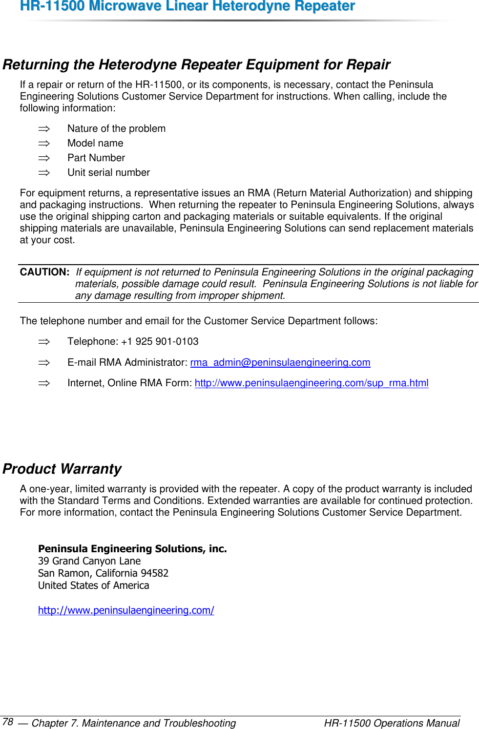 HHRR--1111550000  MMiiccrroowwaavvee  LLiinneeaarr  HHeetteerrooddyynnee  RReeppeeaatteerr   — Chapter 7. Maintenance and Troubleshooting  HR-11500 Operations Manual 78  Returning the Heterodyne Repeater Equipment for Repair If a repair or return of the HR-11500, or its components, is necessary, contact the Peninsula Engineering Solutions Customer Service Department for instructions. When calling, include the following information:  Nature of the problem  Model name  Part Number  Unit serial number For equipment returns, a representative issues an RMA (Return Material Authorization) and shipping and packaging instructions.  When returning the repeater to Peninsula Engineering Solutions, always use the original shipping carton and packaging materials or suitable equivalents. If the original shipping materials are unavailable, Peninsula Engineering Solutions can send replacement materials at your cost. CAUTION:  If equipment is not returned to Peninsula Engineering Solutions in the original packaging materials, possible damage could result.  Peninsula Engineering Solutions is not liable for any damage resulting from improper shipment. The telephone number and email for the Customer Service Department follows:  Telephone: +1 925 901-0103  E-mail RMA Administrator: rma_admin@peninsulaengineering.com  Internet, Online RMA Form: http://www.peninsulaengineering.com/sup_rma.html    Product Warranty A one-year, limited warranty is provided with the repeater. A copy of the product warranty is included with the Standard Terms and Conditions. Extended warranties are available for continued protection. For more information, contact the Peninsula Engineering Solutions Customer Service Department.  Peninsula Engineering Solutions, inc. 39 Grand Canyon Lane San Ramon, California 94582 United States of America  http://www.peninsulaengineering.com/  