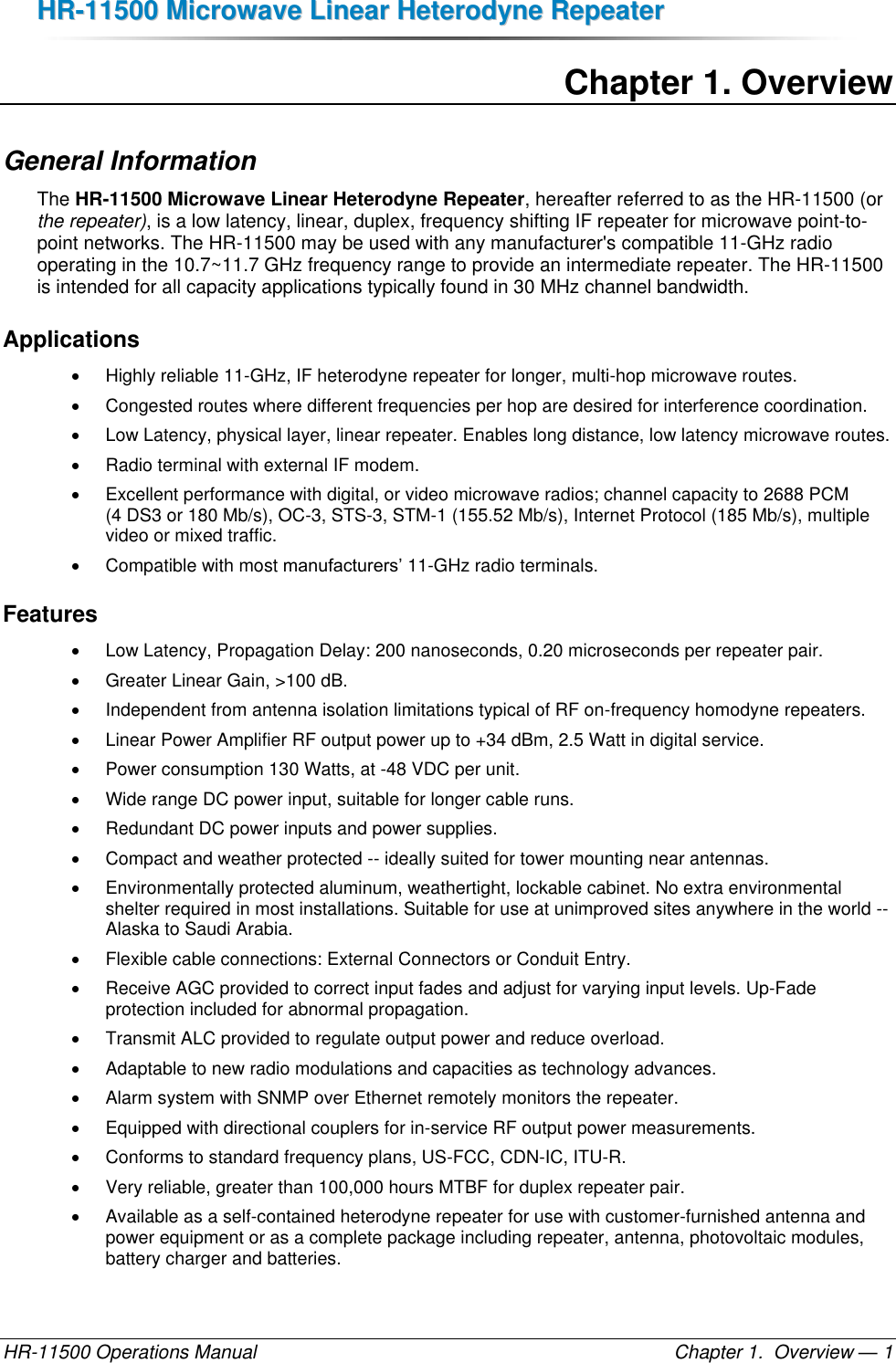 HHRR--1111550000  MMiiccrroowwaavvee  LLiinneeaarr  HHeetteerrooddyynnee  RReeppeeaatteerr  HR-11500 Operations Manual    Chapter 1.  Overview — 1 Chapter 1. Overview General Information The HR-11500 Microwave Linear Heterodyne Repeater, hereafter referred to as the HR-11500 (or the repeater), is a low latency, linear, duplex, frequency shifting IF repeater for microwave point-to-point networks. The HR-11500 may be used with any manufacturer&apos;s compatible 11-GHz radio operating in the 10.7~11.7 GHz frequency range to provide an intermediate repeater. The HR-11500 is intended for all capacity applications typically found in 30 MHz channel bandwidth.  Applications   Highly reliable 11-GHz, IF heterodyne repeater for longer, multi-hop microwave routes.   Congested routes where different frequencies per hop are desired for interference coordination.   Low Latency, physical layer, linear repeater. Enables long distance, low latency microwave routes.   Radio terminal with external IF modem.   Excellent performance with digital, or video microwave radios; channel capacity to 2688 PCM (4 DS3 or 180 Mb/s), OC-3, STS-3, STM-1 (155.52 Mb/s), Internet Protocol (185 Mb/s), multiple video or mixed traffic.   Compatible with most manufacturers’ 11-GHz radio terminals. Features   Low Latency, Propagation Delay: 200 nanoseconds, 0.20 microseconds per repeater pair.   Greater Linear Gain, &gt;100 dB.  Independent from antenna isolation limitations typical of RF on-frequency homodyne repeaters.   Linear Power Amplifier RF output power up to +34 dBm, 2.5 Watt in digital service.   Power consumption 130 Watts, at -48 VDC per unit.   Wide range DC power input, suitable for longer cable runs.   Redundant DC power inputs and power supplies.   Compact and weather protected -- ideally suited for tower mounting near antennas.   Environmentally protected aluminum, weathertight, lockable cabinet. No extra environmental shelter required in most installations. Suitable for use at unimproved sites anywhere in the world -- Alaska to Saudi Arabia.   Flexible cable connections: External Connectors or Conduit Entry.   Receive AGC provided to correct input fades and adjust for varying input levels. Up-Fade protection included for abnormal propagation.    Transmit ALC provided to regulate output power and reduce overload.   Adaptable to new radio modulations and capacities as technology advances.   Alarm system with SNMP over Ethernet remotely monitors the repeater.   Equipped with directional couplers for in-service RF output power measurements.   Conforms to standard frequency plans, US-FCC, CDN-IC, ITU-R.   Very reliable, greater than 100,000 hours MTBF for duplex repeater pair.   Available as a self-contained heterodyne repeater for use with customer-furnished antenna and power equipment or as a complete package including repeater, antenna, photovoltaic modules, battery charger and batteries. 