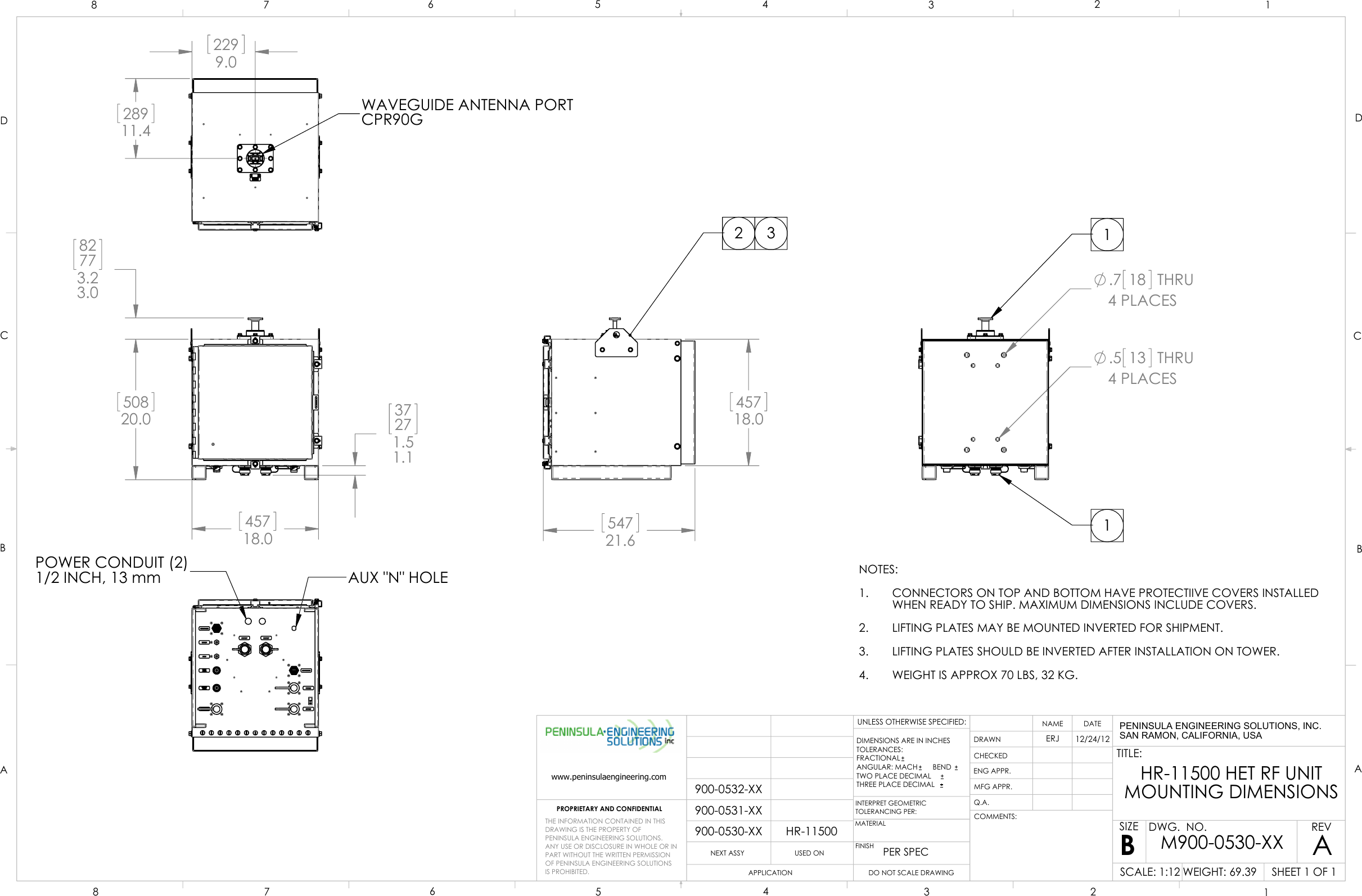  50820.0   82773.23.0   45718.0   37271.51.1   54721.6   45718.0  2 3POWER CONDUIT (2)1/2 INCH, 13 mmAUX &quot;N&quot; HOLE 2299.0   28911.4  WAVEGUIDE ANTENNA PORTCPR90G.7 18 THRU4 PLACES.5 13 THRU4 PLACES11NOTES:CONNECTORS ON TOP AND BOTTOM HAVE PROTECTIIVE COVERS INSTALLED1.WHEN READY TO SHIP. MAXIMUM DIMENSIONS INCLUDE COVERS.LIFTING PLATES MAY BE MOUNTED INVERTED FOR SHIPMENT.2.LIFTING PLATES SHOULD BE INVERTED AFTER INSTALLATION ON TOWER.3.WEIGHT IS APPROX 70 LBS, 32 KG.4.HR-11500900-0530-XX900-0531-XX900-0532-XXDCBAABCD1234567887654321PROPRIETARY AND CONFIDENTIALNEXT ASSYUSED ONAPPLICATIONDIMENSIONS ARE IN INCHESTOLERANCES:FRACTIONALANGULAR: MACH     BEND TWO PLACE DECIMAL    THREE PLACE DECIMAL  INTERPRET GEOMETRICTOLERANCING PER:MATERIALFINISHPER SPECDRAWNCHECKEDENG APPR.MFG APPR.Q.A.COMMENTS:DATENAMETITLE:SIZEBDWG.  NO.REVWEIGHT: 69.39SCALE: 1:12UNLESS OTHERWISE SPECIFIED:AERJ12/24/12HR-11500 HET RF UNITMOUNTING DIMENSIONSSHEET 1 OF 1M900-0530-XXDO NOT SCALE DRAWINGTHE INFORMATION CONTAINED IN THISDRAWING IS THE PROPERTY OFPENINSULA ENGINEERING SOLUTIONS.  ANY USE OR DISCLOSURE IN WHOLE OR IN PART WITHOUT THE WRITTEN PERMISSION OF PENINSULA ENGINEERING SOLUTIONS IS PROHIBITED.www.peninsulaengineering.comPENINSULA ENGINEERING SOLUTIONS, INC.SAN RAMON, CALIFORNIA, USA