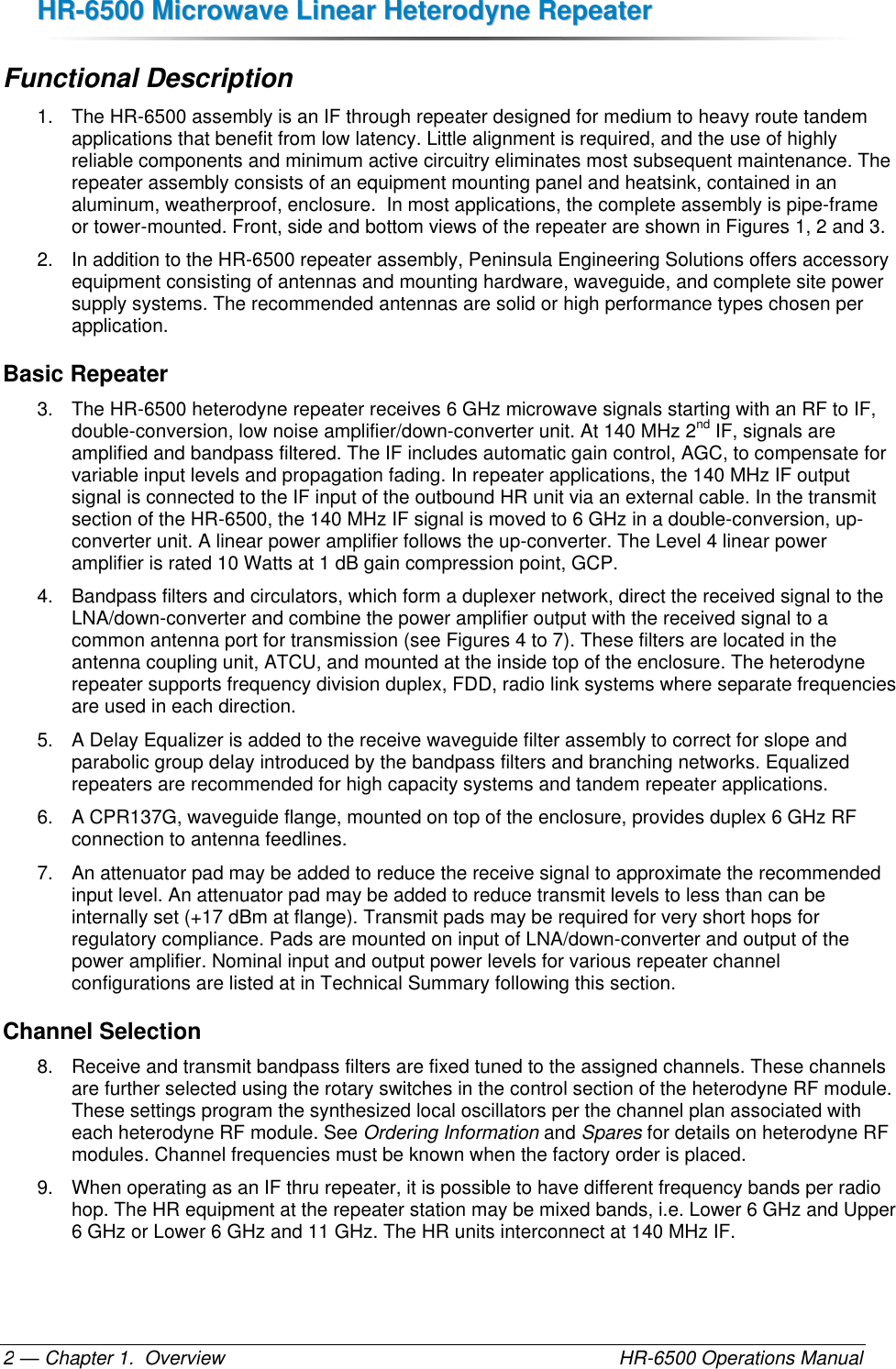 HHRR--66550000  MMiiccrroowwaavvee  LLiinneeaarr  HHeetteerrooddyynnee  RReeppeeaatteerr  — Chapter 1.  Overview    HR-6500 Operations Manual 2 Functional Description 1.  The HR-6500 assembly is an IF through repeater designed for medium to heavy route tandem applications that benefit from low latency. Little alignment is required, and the use of highly reliable components and minimum active circuitry eliminates most subsequent maintenance. The repeater assembly consists of an equipment mounting panel and heatsink, contained in an aluminum, weatherproof, enclosure.  In most applications, the complete assembly is pipe-frame or tower-mounted. Front, side and bottom views of the repeater are shown in Figures 1, 2 and 3. 2.  In addition to the HR-6500 repeater assembly, Peninsula Engineering Solutions offers accessory equipment consisting of antennas and mounting hardware, waveguide, and complete site power supply systems. The recommended antennas are solid or high performance types chosen per application. Basic Repeater 3.  The HR-6500 heterodyne repeater receives 6 GHz microwave signals starting with an RF to IF, double-conversion, low noise amplifier/down-converter unit. At 140 MHz 2nd IF, signals are amplified and bandpass filtered. The IF includes automatic gain control, AGC, to compensate for variable input levels and propagation fading. In repeater applications, the 140 MHz IF output signal is connected to the IF input of the outbound HR unit via an external cable. In the transmit section of the HR-6500, the 140 MHz IF signal is moved to 6 GHz in a double-conversion, up-converter unit. A linear power amplifier follows the up-converter. The Level 4 linear power amplifier is rated 10 Watts at 1 dB gain compression point, GCP. 4.  Bandpass filters and circulators, which form a duplexer network, direct the received signal to the LNA/down-converter and combine the power amplifier output with the received signal to a common antenna port for transmission (see Figures 4 to 7). These filters are located in the antenna coupling unit, ATCU, and mounted at the inside top of the enclosure. The heterodyne repeater supports frequency division duplex, FDD, radio link systems where separate frequencies are used in each direction. 5.  A Delay Equalizer is added to the receive waveguide filter assembly to correct for slope and parabolic group delay introduced by the bandpass filters and branching networks. Equalized repeaters are recommended for high capacity systems and tandem repeater applications. 6.  A CPR137G, waveguide flange, mounted on top of the enclosure, provides duplex 6 GHz RF connection to antenna feedlines.  7.  An attenuator pad may be added to reduce the receive signal to approximate the recommended input level. An attenuator pad may be added to reduce transmit levels to less than can be internally set (+17 dBm at flange). Transmit pads may be required for very short hops for regulatory compliance. Pads are mounted on input of LNA/down-converter and output of the power amplifier. Nominal input and output power levels for various repeater channel configurations are listed at in Technical Summary following this section. Channel Selection 8.  Receive and transmit bandpass filters are fixed tuned to the assigned channels. These channels are further selected using the rotary switches in the control section of the heterodyne RF module. These settings program the synthesized local oscillators per the channel plan associated with each heterodyne RF module. See Ordering Information and Spares for details on heterodyne RF modules. Channel frequencies must be known when the factory order is placed. 9.  When operating as an IF thru repeater, it is possible to have different frequency bands per radio hop. The HR equipment at the repeater station may be mixed bands, i.e. Lower 6 GHz and Upper 6 GHz or Lower 6 GHz and 11 GHz. The HR units interconnect at 140 MHz IF. 