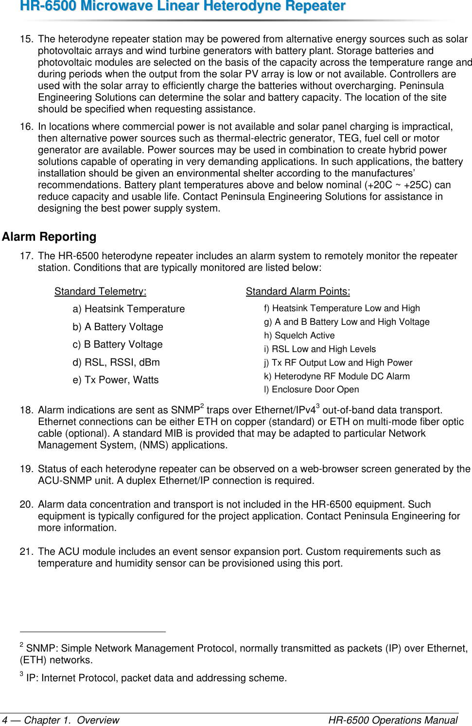 HHRR--66550000  MMiiccrroowwaavvee  LLiinneeaarr  HHeetteerrooddyynnee  RReeppeeaatteerr  — Chapter 1.  Overview    HR-6500 Operations Manual 4 15. The heterodyne repeater station may be powered from alternative energy sources such as solar photovoltaic arrays and wind turbine generators with battery plant. Storage batteries and photovoltaic modules are selected on the basis of the capacity across the temperature range and during periods when the output from the solar PV array is low or not available. Controllers are used with the solar array to efficiently charge the batteries without overcharging. Peninsula Engineering Solutions can determine the solar and battery capacity. The location of the site should be specified when requesting assistance. 16. In locations where commercial power is not available and solar panel charging is impractical, then alternative power sources such as thermal-electric generator, TEG, fuel cell or motor generator are available. Power sources may be used in combination to create hybrid power solutions capable of operating in very demanding applications. In such applications, the battery installation should be given an environmental shelter according to the manufactures’ recommendations. Battery plant temperatures above and below nominal (+20C ~ +25C) can reduce capacity and usable life. Contact Peninsula Engineering Solutions for assistance in designing the best power supply system. Alarm Reporting 17. The HR-6500 heterodyne repeater includes an alarm system to remotely monitor the repeater station. Conditions that are typically monitored are listed below:  Standard Telemetry: a) Heatsink Temperature  b) A Battery Voltage c) B Battery Voltage d) RSL, RSSI, dBm e) Tx Power, Watts Standard Alarm Points: f) Heatsink Temperature Low and High g) A and B Battery Low and High Voltage h) Squelch Active i) RSL Low and High Levels j) Tx RF Output Low and High Power k) Heterodyne RF Module DC Alarm l) Enclosure Door Open 18. Alarm indications are sent as SNMP2 traps over Ethernet/IPv43 out-of-band data transport. Ethernet connections can be either ETH on copper (standard) or ETH on multi-mode fiber optic cable (optional). A standard MIB is provided that may be adapted to particular Network Management System, (NMS) applications. 19. Status of each heterodyne repeater can be observed on a web-browser screen generated by the ACU-SNMP unit. A duplex Ethernet/IP connection is required. 20. Alarm data concentration and transport is not included in the HR-6500 equipment. Such equipment is typically configured for the project application. Contact Peninsula Engineering for more information. 21. The ACU module includes an event sensor expansion port. Custom requirements such as temperature and humidity sensor can be provisioned using this port.                                                       2 SNMP: Simple Network Management Protocol, normally transmitted as packets (IP) over Ethernet, (ETH) networks. 3 IP: Internet Protocol, packet data and addressing scheme. 