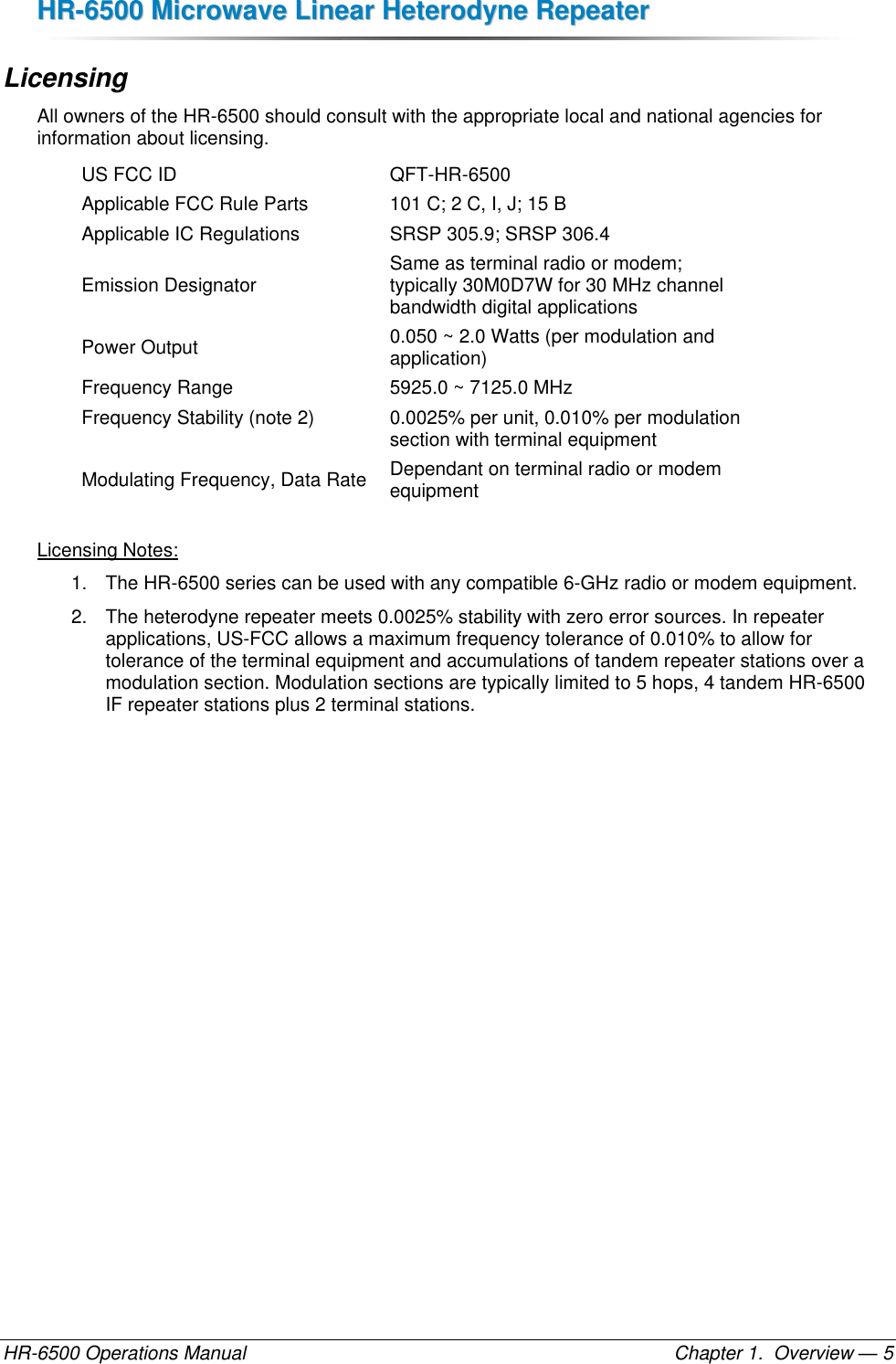 HHRR--66550000  MMiiccrroowwaavvee  LLiinneeaarr  HHeetteerrooddyynnee  RReeppeeaatteerr  HR-6500 Operations Manual    Chapter 1.  Overview — 5 Licensing All owners of the HR-6500 should consult with the appropriate local and national agencies for information about licensing. US FCC ID QFT-HR-6500 Applicable FCC Rule Parts 101 C; 2 C, I, J; 15 B Applicable IC Regulations SRSP 305.9; SRSP 306.4 Emission Designator Same as terminal radio or modem;  typically 30M0D7W for 30 MHz channel bandwidth digital applications Power Output 0.050 ~ 2.0 Watts (per modulation and application) Frequency Range 5925.0 ~ 7125.0 MHz Frequency Stability (note 2) 0.0025% per unit, 0.010% per modulation section with terminal equipment Modulating Frequency, Data Rate Dependant on terminal radio or modem equipment  Licensing Notes: 1.  The HR-6500 series can be used with any compatible 6-GHz radio or modem equipment. 2.  The heterodyne repeater meets 0.0025% stability with zero error sources. In repeater applications, US-FCC allows a maximum frequency tolerance of 0.010% to allow for tolerance of the terminal equipment and accumulations of tandem repeater stations over a modulation section. Modulation sections are typically limited to 5 hops, 4 tandem HR-6500 IF repeater stations plus 2 terminal stations. 