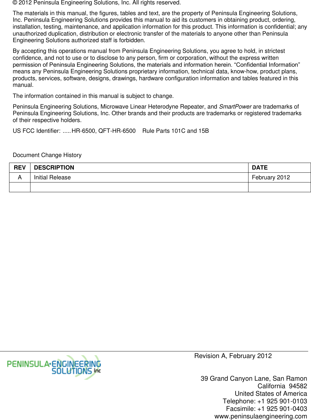     Revision A, February 2012   39 Grand Canyon Lane, San Ramon California  94582 United States of America Telephone: +1 925 901-0103 Facsimile: +1 925 901-0403 www.peninsulaengineering.com  © 2012 Peninsula Engineering Solutions, Inc. All rights reserved. The materials in this manual, the figures, tables and text, are the property of Peninsula Engineering Solutions, Inc. Peninsula Engineering Solutions provides this manual to aid its customers in obtaining product, ordering, installation, testing, maintenance, and application information for this product. This information is confidential; any unauthorized duplication, distribution or electronic transfer of the materials to anyone other than Peninsula Engineering Solutions authorized staff is forbidden. By accepting this operations manual from Peninsula Engineering Solutions, you agree to hold, in strictest confidence, and not to use or to disclose to any person, firm or corporation, without the express written permission of Peninsula Engineering Solutions, the materials and information herein. “Confidential Information” means any Peninsula Engineering Solutions proprietary information, technical data, know-how, product plans, products, services, software, designs, drawings, hardware configuration information and tables featured in this manual. The information contained in this manual is subject to change. Peninsula Engineering Solutions, Microwave Linear Heterodyne Repeater, and SmartPower are trademarks of Peninsula Engineering Solutions, Inc. Other brands and their products are trademarks or registered trademarks of their respective holders. US FCC Identifier:  ..... HR-6500, QFT-HR-6500  Rule Parts 101C and 15B   Document Change History REV DESCRIPTION DATE A Initial Release February 2012      