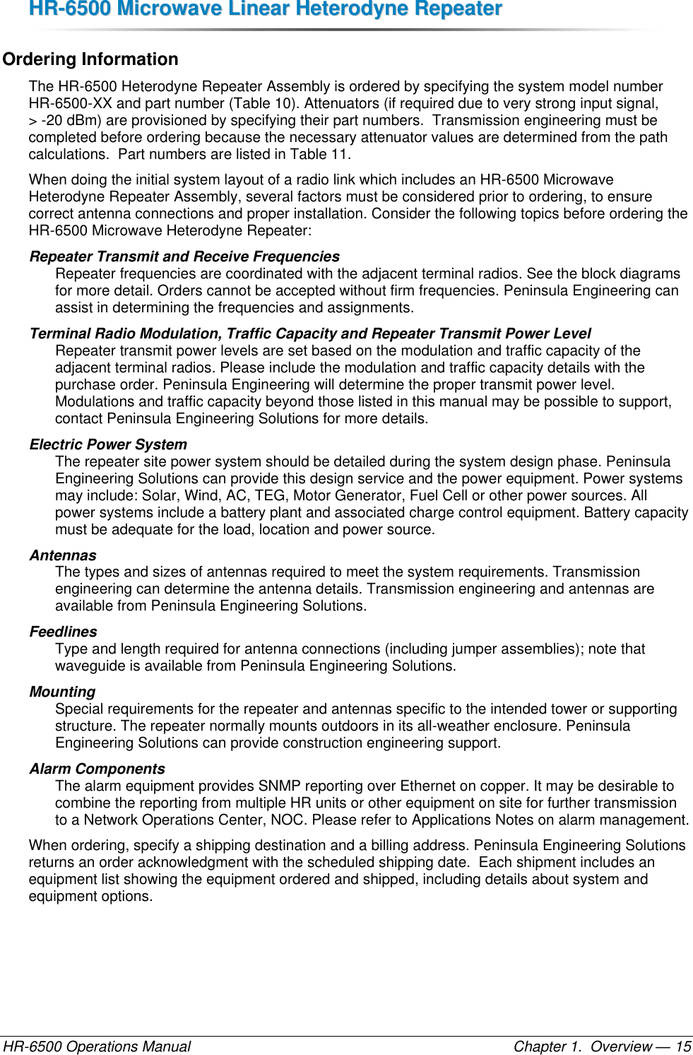 HHRR--66550000  MMiiccrroowwaavvee  LLiinneeaarr  HHeetteerrooddyynnee  RReeppeeaatteerr  HR-6500 Operations Manual    Chapter 1.  Overview — 15 Ordering Information The HR-6500 Heterodyne Repeater Assembly is ordered by specifying the system model number HR-6500-XX and part number (Table 10). Attenuators (if required due to very strong input signal,  &gt; -20 dBm) are provisioned by specifying their part numbers.  Transmission engineering must be completed before ordering because the necessary attenuator values are determined from the path calculations.  Part numbers are listed in Table 11. When doing the initial system layout of a radio link which includes an HR-6500 Microwave Heterodyne Repeater Assembly, several factors must be considered prior to ordering, to ensure correct antenna connections and proper installation. Consider the following topics before ordering the HR-6500 Microwave Heterodyne Repeater: Repeater Transmit and Receive Frequencies  Repeater frequencies are coordinated with the adjacent terminal radios. See the block diagrams for more detail. Orders cannot be accepted without firm frequencies. Peninsula Engineering can assist in determining the frequencies and assignments. Terminal Radio Modulation, Traffic Capacity and Repeater Transmit Power Level Repeater transmit power levels are set based on the modulation and traffic capacity of the adjacent terminal radios. Please include the modulation and traffic capacity details with the purchase order. Peninsula Engineering will determine the proper transmit power level. Modulations and traffic capacity beyond those listed in this manual may be possible to support, contact Peninsula Engineering Solutions for more details. Electric Power System  The repeater site power system should be detailed during the system design phase. Peninsula Engineering Solutions can provide this design service and the power equipment. Power systems may include: Solar, Wind, AC, TEG, Motor Generator, Fuel Cell or other power sources. All power systems include a battery plant and associated charge control equipment. Battery capacity must be adequate for the load, location and power source. Antennas  The types and sizes of antennas required to meet the system requirements. Transmission engineering can determine the antenna details. Transmission engineering and antennas are available from Peninsula Engineering Solutions. Feedlines  Type and length required for antenna connections (including jumper assemblies); note that waveguide is available from Peninsula Engineering Solutions. Mounting  Special requirements for the repeater and antennas specific to the intended tower or supporting structure. The repeater normally mounts outdoors in its all-weather enclosure. Peninsula Engineering Solutions can provide construction engineering support. Alarm Components The alarm equipment provides SNMP reporting over Ethernet on copper. It may be desirable to combine the reporting from multiple HR units or other equipment on site for further transmission to a Network Operations Center, NOC. Please refer to Applications Notes on alarm management. When ordering, specify a shipping destination and a billing address. Peninsula Engineering Solutions returns an order acknowledgment with the scheduled shipping date.  Each shipment includes an equipment list showing the equipment ordered and shipped, including details about system and equipment options. 