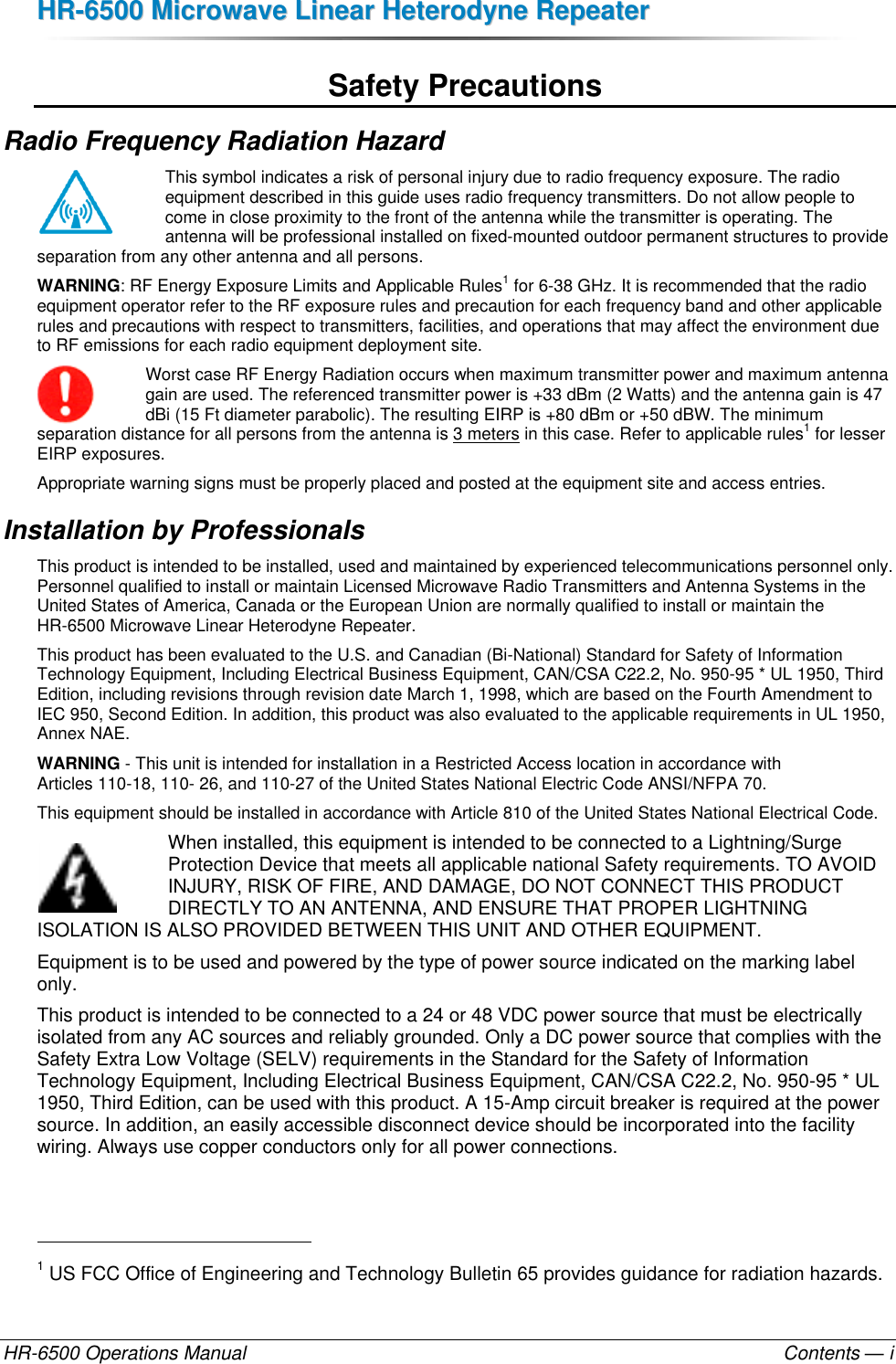 HHRR--66550000  MMiiccrroowwaavvee  LLiinneeaarr  HHeetteerrooddyynnee  RReeppeeaatteerr  HR-6500 Operations Manual    Contents — i Safety Precautions Radio Frequency Radiation Hazard This symbol indicates a risk of personal injury due to radio frequency exposure. The radio equipment described in this guide uses radio frequency transmitters. Do not allow people to come in close proximity to the front of the antenna while the transmitter is operating. The antenna will be professional installed on fixed-mounted outdoor permanent structures to provide separation from any other antenna and all persons.  WARNING: RF Energy Exposure Limits and Applicable Rules1 for 6-38 GHz. It is recommended that the radio equipment operator refer to the RF exposure rules and precaution for each frequency band and other applicable rules and precautions with respect to transmitters, facilities, and operations that may affect the environment due to RF emissions for each radio equipment deployment site. Worst case RF Energy Radiation occurs when maximum transmitter power and maximum antenna gain are used. The referenced transmitter power is +33 dBm (2 Watts) and the antenna gain is 47 dBi (15 Ft diameter parabolic). The resulting EIRP is +80 dBm or +50 dBW. The minimum separation distance for all persons from the antenna is 3 meters in this case. Refer to applicable rules1 for lesser EIRP exposures. Appropriate warning signs must be properly placed and posted at the equipment site and access entries. Installation by Professionals This product is intended to be installed, used and maintained by experienced telecommunications personnel only. Personnel qualified to install or maintain Licensed Microwave Radio Transmitters and Antenna Systems in the United States of America, Canada or the European Union are normally qualified to install or maintain the HR-6500 Microwave Linear Heterodyne Repeater. This product has been evaluated to the U.S. and Canadian (Bi-National) Standard for Safety of Information Technology Equipment, Including Electrical Business Equipment, CAN/CSA C22.2, No. 950-95 * UL 1950, Third Edition, including revisions through revision date March 1, 1998, which are based on the Fourth Amendment to IEC 950, Second Edition. In addition, this product was also evaluated to the applicable requirements in UL 1950, Annex NAE.  WARNING - This unit is intended for installation in a Restricted Access location in accordance with  Articles 110-18, 110- 26, and 110-27 of the United States National Electric Code ANSI/NFPA 70. This equipment should be installed in accordance with Article 810 of the United States National Electrical Code. When installed, this equipment is intended to be connected to a Lightning/Surge Protection Device that meets all applicable national Safety requirements. TO AVOID INJURY, RISK OF FIRE, AND DAMAGE, DO NOT CONNECT THIS PRODUCT DIRECTLY TO AN ANTENNA, AND ENSURE THAT PROPER LIGHTNING ISOLATION IS ALSO PROVIDED BETWEEN THIS UNIT AND OTHER EQUIPMENT. Equipment is to be used and powered by the type of power source indicated on the marking label only. This product is intended to be connected to a 24 or 48 VDC power source that must be electrically isolated from any AC sources and reliably grounded. Only a DC power source that complies with the Safety Extra Low Voltage (SELV) requirements in the Standard for the Safety of Information Technology Equipment, Including Electrical Business Equipment, CAN/CSA C22.2, No. 950-95 * UL 1950, Third Edition, can be used with this product. A 15-Amp circuit breaker is required at the power source. In addition, an easily accessible disconnect device should be incorporated into the facility wiring. Always use copper conductors only for all power connections.                                                       1 US FCC Office of Engineering and Technology Bulletin 65 provides guidance for radiation hazards. 