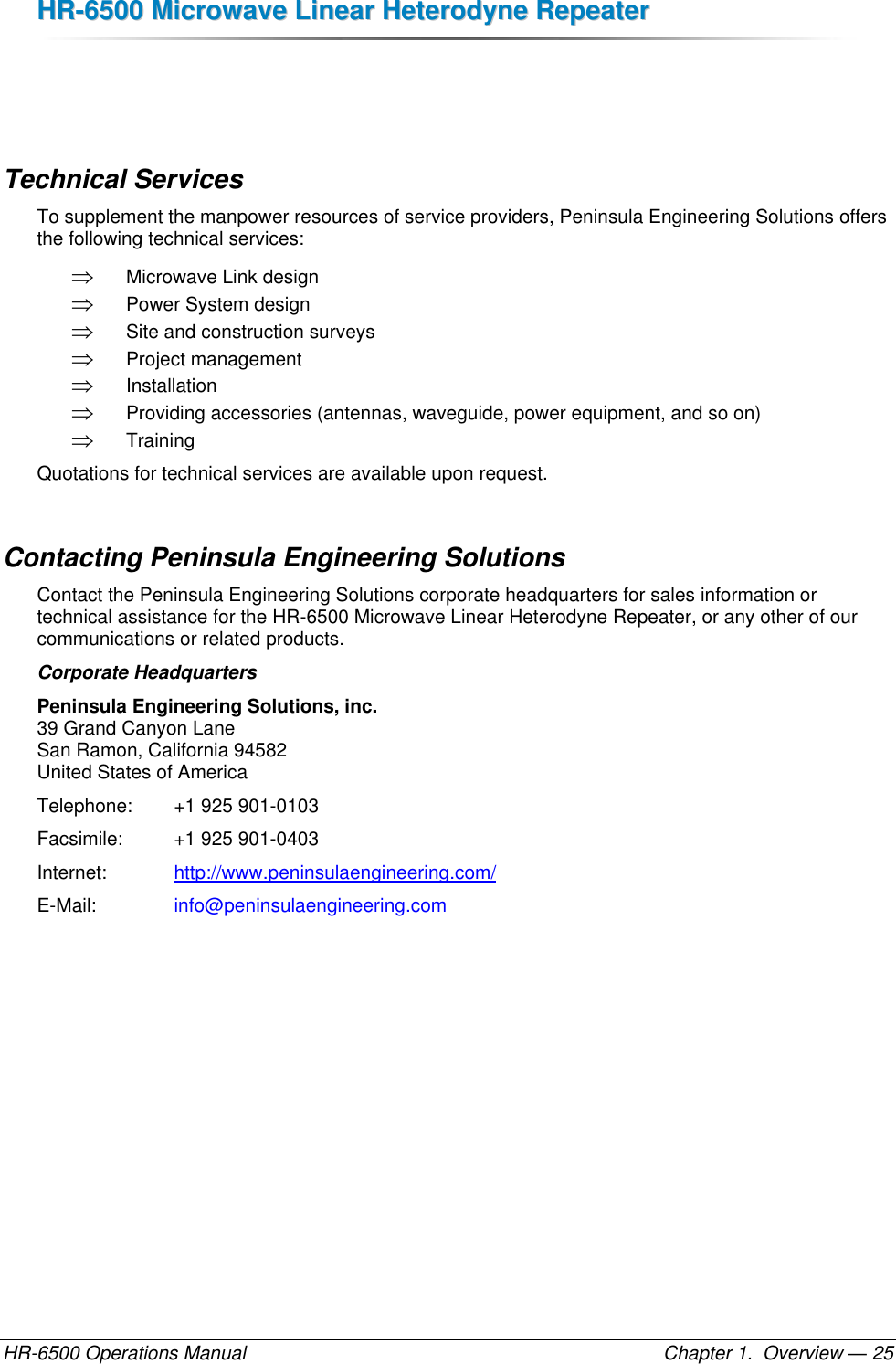 HHRR--66550000  MMiiccrroowwaavvee  LLiinneeaarr  HHeetteerrooddyynnee  RReeppeeaatteerr  HR-6500 Operations Manual    Chapter 1.  Overview — 25   Technical Services To supplement the manpower resources of service providers, Peninsula Engineering Solutions offers the following technical services:  Microwave Link design  Power System design  Site and construction surveys  Project management  Installation  Providing accessories (antennas, waveguide, power equipment, and so on)  Training Quotations for technical services are available upon request. Contacting Peninsula Engineering Solutions Contact the Peninsula Engineering Solutions corporate headquarters for sales information or technical assistance for the HR-6500 Microwave Linear Heterodyne Repeater, or any other of our communications or related products. Corporate Headquarters Peninsula Engineering Solutions, inc. 39 Grand Canyon Lane San Ramon, California 94582 United States of America Telephone:   +1 925 901-0103 Facsimile:    +1 925 901-0403 Internet:     http://www.peninsulaengineering.com/ E-Mail:      info@peninsulaengineering.com   