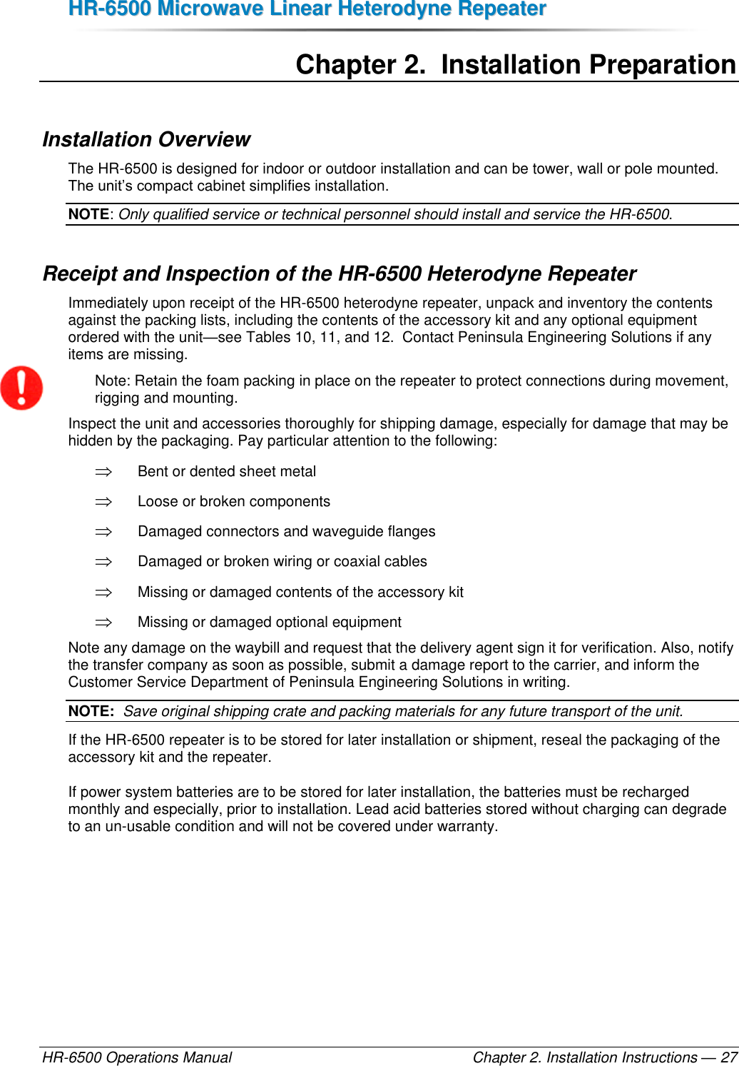 HHRR--66550000  MMiiccrroowwaavvee  LLiinneeaarr  HHeetteerrooddyynnee  RReeppeeaatteerr  HR-6500 Operations Manual    Chapter 2. Installation Instructions — 27 Chapter 2.  Installation Preparation Installation Overview The HR-6500 is designed for indoor or outdoor installation and can be tower, wall or pole mounted. The unit’s compact cabinet simplifies installation.  NOTE: Only qualified service or technical personnel should install and service the HR-6500. Receipt and Inspection of the HR-6500 Heterodyne Repeater Immediately upon receipt of the HR-6500 heterodyne repeater, unpack and inventory the contents against the packing lists, including the contents of the accessory kit and any optional equipment ordered with the unit—see Tables 10, 11, and 12.  Contact Peninsula Engineering Solutions if any items are missing. Note: Retain the foam packing in place on the repeater to protect connections during movement, rigging and mounting. Inspect the unit and accessories thoroughly for shipping damage, especially for damage that may be hidden by the packaging. Pay particular attention to the following:  Bent or dented sheet metal  Loose or broken components  Damaged connectors and waveguide flanges  Damaged or broken wiring or coaxial cables  Missing or damaged contents of the accessory kit  Missing or damaged optional equipment Note any damage on the waybill and request that the delivery agent sign it for verification. Also, notify the transfer company as soon as possible, submit a damage report to the carrier, and inform the Customer Service Department of Peninsula Engineering Solutions in writing. NOTE:  Save original shipping crate and packing materials for any future transport of the unit. If the HR-6500 repeater is to be stored for later installation or shipment, reseal the packaging of the accessory kit and the repeater. If power system batteries are to be stored for later installation, the batteries must be recharged monthly and especially, prior to installation. Lead acid batteries stored without charging can degrade to an un-usable condition and will not be covered under warranty.  