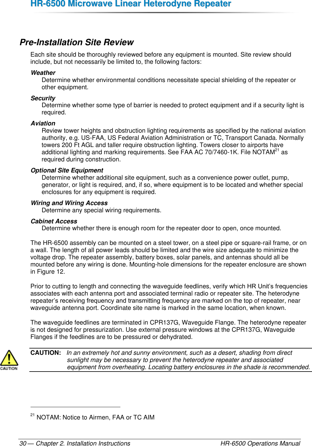 HHRR--66550000  MMiiccrroowwaavvee  LLiinneeaarr  HHeetteerrooddyynnee  RReeppeeaatteerr  — Chapter 2. Installation Instructions    HR-6500 Operations Manual 30  Pre-Installation Site Review Each site should be thoroughly reviewed before any equipment is mounted. Site review should include, but not necessarily be limited to, the following factors: Weather  Determine whether environmental conditions necessitate special shielding of the repeater or other equipment. Security  Determine whether some type of barrier is needed to protect equipment and if a security light is required. Aviation Review tower heights and obstruction lighting requirements as specified by the national aviation authority, e.g. US-FAA, US Federal Aviation Administration or TC, Transport Canada. Normally towers 200 Ft AGL and taller require obstruction lighting. Towers closer to airports have additional lighting and marking requirements. See FAA AC 70/7460-1K. File NOTAM21 as required during construction. Optional Site Equipment Determine whether additional site equipment, such as a convenience power outlet, pump, generator, or light is required, and, if so, where equipment is to be located and whether special enclosures for any equipment is required. Wiring and Wiring Access Determine any special wiring requirements. Cabinet Access Determine whether there is enough room for the repeater door to open, once mounted. The HR-6500 assembly can be mounted on a steel tower, on a steel pipe or square-rail frame, or on a wall. The length of all power leads should be limited and the wire size adequate to minimize the voltage drop. The repeater assembly, battery boxes, solar panels, and antennas should all be mounted before any wiring is done. Mounting-hole dimensions for the repeater enclosure are shown in Figure 12. Prior to cutting to length and connecting the waveguide feedlines, verify which HR Unit’s frequencies associates with each antenna port and associated terminal radio or repeater site. The heterodyne repeater’s receiving frequency and transmitting frequency are marked on the top of repeater, near waveguide antenna port. Coordinate site name is marked in the same location, when known. The waveguide feedlines are terminated in CPR137G, Waveguide Flange. The heterodyne repeater is not designed for pressurization. Use external pressure windows at the CPR137G, Waveguide Flanges if the feedlines are to be pressured or dehydrated. CAUTION:   In an extremely hot and sunny environment, such as a desert, shading from direct sunlight may be necessary to prevent the heterodyne repeater and associated equipment from overheating. Locating battery enclosures in the shade is recommended.                                                       21 NOTAM: Notice to Airmen, FAA or TC AIM 