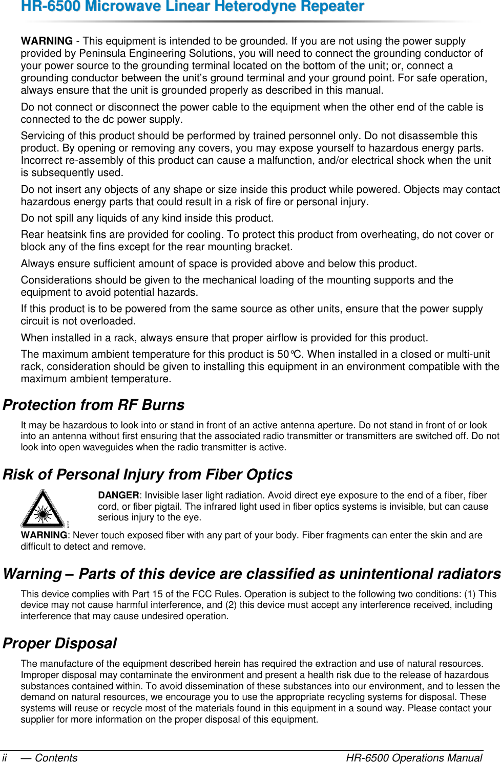 HHRR--66550000  MMiiccrroowwaavvee  LLiinneeaarr  HHeetteerrooddyynnee  RReeppeeaatteerr  — Contents    HR-6500 Operations Manual ii WARNING - This equipment is intended to be grounded. If you are not using the power supply provided by Peninsula Engineering Solutions, you will need to connect the grounding conductor of your power source to the grounding terminal located on the bottom of the unit; or, connect a grounding conductor between the unit’s ground terminal and your ground point. For safe operation, always ensure that the unit is grounded properly as described in this manual. Do not connect or disconnect the power cable to the equipment when the other end of the cable is connected to the dc power supply. Servicing of this product should be performed by trained personnel only. Do not disassemble this product. By opening or removing any covers, you may expose yourself to hazardous energy parts. Incorrect re-assembly of this product can cause a malfunction, and/or electrical shock when the unit is subsequently used.  Do not insert any objects of any shape or size inside this product while powered. Objects may contact hazardous energy parts that could result in a risk of fire or personal injury.  Do not spill any liquids of any kind inside this product. Rear heatsink fins are provided for cooling. To protect this product from overheating, do not cover or block any of the fins except for the rear mounting bracket. Always ensure sufficient amount of space is provided above and below this product. Considerations should be given to the mechanical loading of the mounting supports and the equipment to avoid potential hazards. If this product is to be powered from the same source as other units, ensure that the power supply circuit is not overloaded. When installed in a rack, always ensure that proper airflow is provided for this product. The maximum ambient temperature for this product is 50°C. When installed in a closed or multi-unit rack, consideration should be given to installing this equipment in an environment compatible with the maximum ambient temperature. Protection from RF Burns It may be hazardous to look into or stand in front of an active antenna aperture. Do not stand in front of or look into an antenna without first ensuring that the associated radio transmitter or transmitters are switched off. Do not look into open waveguides when the radio transmitter is active. Risk of Personal Injury from Fiber Optics DANGER: Invisible laser light radiation. Avoid direct eye exposure to the end of a fiber, fiber cord, or fiber pigtail. The infrared light used in fiber optics systems is invisible, but can cause serious injury to the eye. WARNING: Never touch exposed fiber with any part of your body. Fiber fragments can enter the skin and are difficult to detect and remove. Warning – Parts of this device are classified as unintentional radiators This device complies with Part 15 of the FCC Rules. Operation is subject to the following two conditions: (1) This device may not cause harmful interference, and (2) this device must accept any interference received, including interference that may cause undesired operation. Proper Disposal The manufacture of the equipment described herein has required the extraction and use of natural resources. Improper disposal may contaminate the environment and present a health risk due to the release of hazardous substances contained within. To avoid dissemination of these substances into our environment, and to lessen the demand on natural resources, we encourage you to use the appropriate recycling systems for disposal. These systems will reuse or recycle most of the materials found in this equipment in a sound way. Please contact your supplier for more information on the proper disposal of this equipment. 