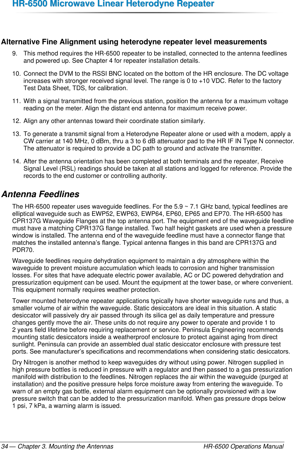 HHRR--66550000  MMiiccrroowwaavvee  LLiinneeaarr  HHeetteerrooddyynnee  RReeppeeaatteerr  — Chapter 3. Mounting the Antennas    HR-6500 Operations Manual 34  Alternative Fine Alignment using heterodyne repeater level measurements 9.  This method requires the HR-6500 repeater to be installed, connected to the antenna feedlines and powered up. See Chapter 4 for repeater installation details. 10. Connect the DVM to the RSSI BNC located on the bottom of the HR enclosure. The DC voltage increases with stronger received signal level. The range is 0 to +10 VDC. Refer to the factory Test Data Sheet, TDS, for calibration. 11. With a signal transmitted from the previous station, position the antenna for a maximum voltage reading on the meter. Align the distant end antenna for maximum receive power. 12. Align any other antennas toward their coordinate station similarly.  13. To generate a transmit signal from a Heterodyne Repeater alone or used with a modem, apply a CW carrier at 140 MHz, 0 dBm, thru a 3 to 6 dB attenuator pad to the HR IF IN Type N connector. The attenuator is required to provide a DC path to ground and activate the transmitter. 14. After the antenna orientation has been completed at both terminals and the repeater, Receive Signal Level (RSL) readings should be taken at all stations and logged for reference. Provide the records to the end customer or controlling authority. Antenna Feedlines The HR-6500 repeater uses waveguide feedlines. For the 5.9 ~ 7.1 GHz band, typical feedlines are elliptical waveguide such as EWP52, EWP63, EWP64, EP60, EP65 and EP70. The HR-6500 has CPR137G Waveguide Flanges at the top antenna port. The equipment end of the waveguide feedline must have a matching CPR137G flange installed. Two half height gaskets are used when a pressure window is installed. The antenna end of the waveguide feedline must have a connector flange that matches the installed antenna’s flange. Typical antenna flanges in this band are CPR137G and PDR70. Waveguide feedlines require dehydration equipment to maintain a dry atmosphere within the waveguide to prevent moisture accumulation which leads to corrosion and higher transmission losses. For sites that have adequate electric power available, AC or DC powered dehydration and pressurization equipment can be used. Mount the equipment at the tower base, or where convenient. This equipment normally requires weather protection. Tower mounted heterodyne repeater applications typically have shorter waveguide runs and thus, a smaller volume of air within the waveguide. Static desiccators are ideal in this situation. A static desiccator will passively dry air passed through its silica gel as daily temperature and pressure changes gently move the air. These units do not require any power to operate and provide 1 to 2 years field lifetime before requiring replacement or service. Peninsula Engineering recommends mounting static desiccators inside a weatherproof enclosure to protect against aging from direct sunlight. Peninsula can provide an assembled dual static desiccator enclosure with pressure test ports. See manufacturer’s specifications and recommendations when considering static desiccators. Dry Nitrogen is another method to keep waveguides dry without using power. Nitrogen supplied in high pressure bottles is reduced in pressure with a regulator and then passed to a gas pressurization manifold with distribution to the feedlines. Nitrogen replaces the air within the waveguide (purged at installation) and the positive pressure helps force moisture away from entering the waveguide. To warn of an empty gas bottle, external alarm equipment can be optionally provisioned with a low pressure switch that can be added to the pressurization manifold. When gas pressure drops below 1 psi, 7 kPa, a warning alarm is issued. 