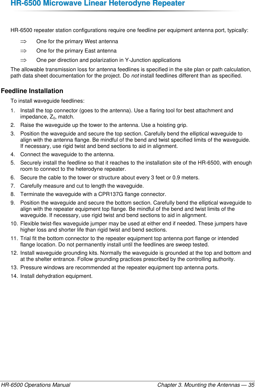 HHRR--66550000  MMiiccrroowwaavvee  LLiinneeaarr  HHeetteerrooddyynnee  RReeppeeaatteerr  HR-6500 Operations Manual    Chapter 3. Mounting the Antennas — 35  HR-6500 repeater station configurations require one feedline per equipment antenna port, typically:  One for the primary West antenna  One for the primary East antenna  One per direction and polarization in Y-Junction applications The allowable transmission loss for antenna feedlines is specified in the site plan or path calculation, path data sheet documentation for the project. Do not install feedlines different than as specified. Feedline Installation To install waveguide feedlines: 1.  Install the top connector (goes to the antenna). Use a flaring tool for best attachment and impedance, Z0, match. 2.  Raise the waveguide up the tower to the antenna. Use a hoisting grip. 3.  Position the waveguide and secure the top section. Carefully bend the elliptical waveguide to align with the antenna flange. Be mindful of the bend and twist specified limits of the waveguide. If necessary, use rigid twist and bend sections to aid in alignment. 4.  Connect the waveguide to the antenna. 5.  Securely install the feedline so that it reaches to the installation site of the HR-6500, with enough room to connect to the heterodyne repeater. 6.  Secure the cable to the tower or structure about every 3 feet or 0.9 meters. 7.  Carefully measure and cut to length the waveguide. 8.  Terminate the waveguide with a CPR137G flange connector.   9.  Position the waveguide and secure the bottom section. Carefully bend the elliptical waveguide to align with the repeater equipment top flange. Be mindful of the bend and twist limits of the waveguide. If necessary, use rigid twist and bend sections to aid in alignment. 10. Flexible twist-flex waveguide jumper may be used at either end if needed. These jumpers have higher loss and shorter life than rigid twist and bend sections. 11. Trial fit the bottom connector to the repeater equipment top antenna port flange or intended flange location. Do not permanently install until the feedlines are sweep tested. 12. Install waveguide grounding kits. Normally the waveguide is grounded at the top and bottom and at the shelter entrance. Follow grounding practices prescribed by the controlling authority. 13. Pressure windows are recommended at the repeater equipment top antenna ports. 14. Install dehydration equipment. 