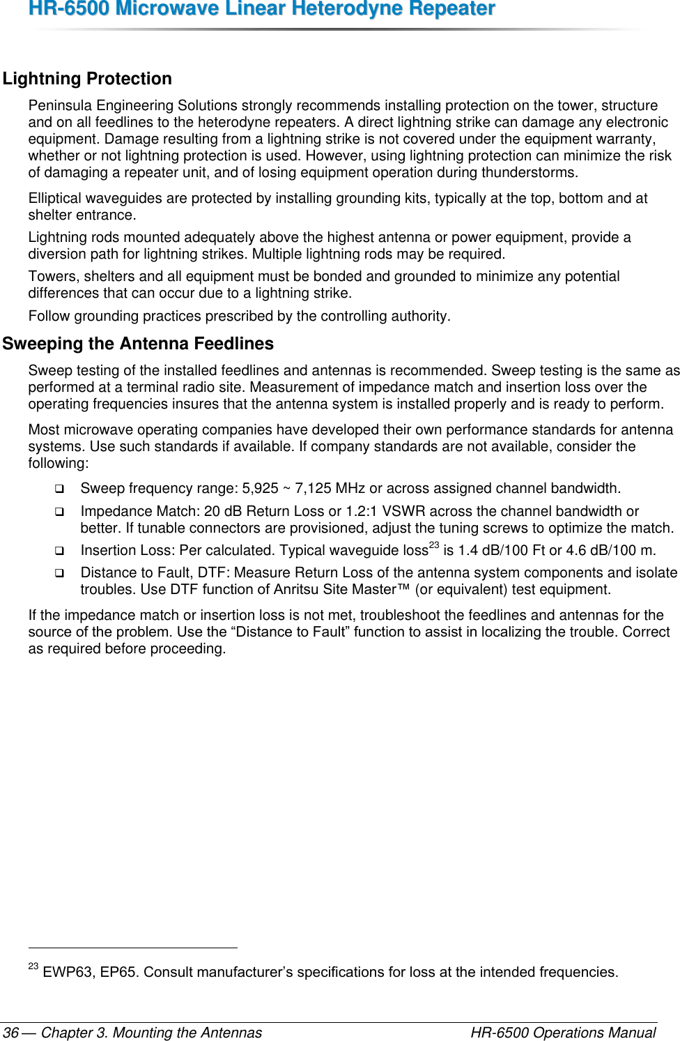 HHRR--66550000  MMiiccrroowwaavvee  LLiinneeaarr  HHeetteerrooddyynnee  RReeppeeaatteerr  — Chapter 3. Mounting the Antennas    HR-6500 Operations Manual 36  Lightning Protection Peninsula Engineering Solutions strongly recommends installing protection on the tower, structure and on all feedlines to the heterodyne repeaters. A direct lightning strike can damage any electronic equipment. Damage resulting from a lightning strike is not covered under the equipment warranty, whether or not lightning protection is used. However, using lightning protection can minimize the risk of damaging a repeater unit, and of losing equipment operation during thunderstorms.  Elliptical waveguides are protected by installing grounding kits, typically at the top, bottom and at shelter entrance. Lightning rods mounted adequately above the highest antenna or power equipment, provide a diversion path for lightning strikes. Multiple lightning rods may be required. Towers, shelters and all equipment must be bonded and grounded to minimize any potential differences that can occur due to a lightning strike. Follow grounding practices prescribed by the controlling authority. Sweeping the Antenna Feedlines Sweep testing of the installed feedlines and antennas is recommended. Sweep testing is the same as performed at a terminal radio site. Measurement of impedance match and insertion loss over the operating frequencies insures that the antenna system is installed properly and is ready to perform.  Most microwave operating companies have developed their own performance standards for antenna systems. Use such standards if available. If company standards are not available, consider the following:  Sweep frequency range: 5,925 ~ 7,125 MHz or across assigned channel bandwidth.  Impedance Match: 20 dB Return Loss or 1.2:1 VSWR across the channel bandwidth or better. If tunable connectors are provisioned, adjust the tuning screws to optimize the match.  Insertion Loss: Per calculated. Typical waveguide loss23 is 1.4 dB/100 Ft or 4.6 dB/100 m.  Distance to Fault, DTF: Measure Return Loss of the antenna system components and isolate troubles. Use DTF function of Anritsu Site Master™ (or equivalent) test equipment. If the impedance match or insertion loss is not met, troubleshoot the feedlines and antennas for the source of the problem. Use the “Distance to Fault” function to assist in localizing the trouble. Correct as required before proceeding.                                                         23 EWP63, EP65. Consult manufacturer’s specifications for loss at the intended frequencies. 
