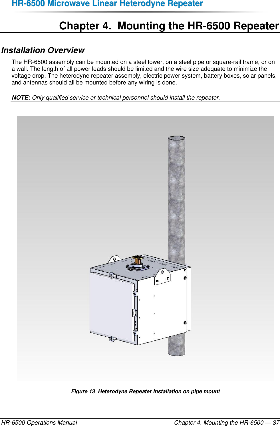 HHRR--66550000  MMiiccrroowwaavvee  LLiinneeaarr  HHeetteerrooddyynnee  RReeppeeaatteerr  HR-6500 Operations Manual    Chapter 4. Mounting the HR-6500 — 37 Chapter 4.  Mounting the HR-6500 Repeater Installation Overview The HR-6500 assembly can be mounted on a steel tower, on a steel pipe or square-rail frame, or on a wall. The length of all power leads should be limited and the wire size adequate to minimize the voltage drop. The heterodyne repeater assembly, electric power system, battery boxes, solar panels, and antennas should all be mounted before any wiring is done.  NOTE: Only qualified service or technical personnel should install the repeater.   Figure 13  Heterodyne Repeater Installation on pipe mount 