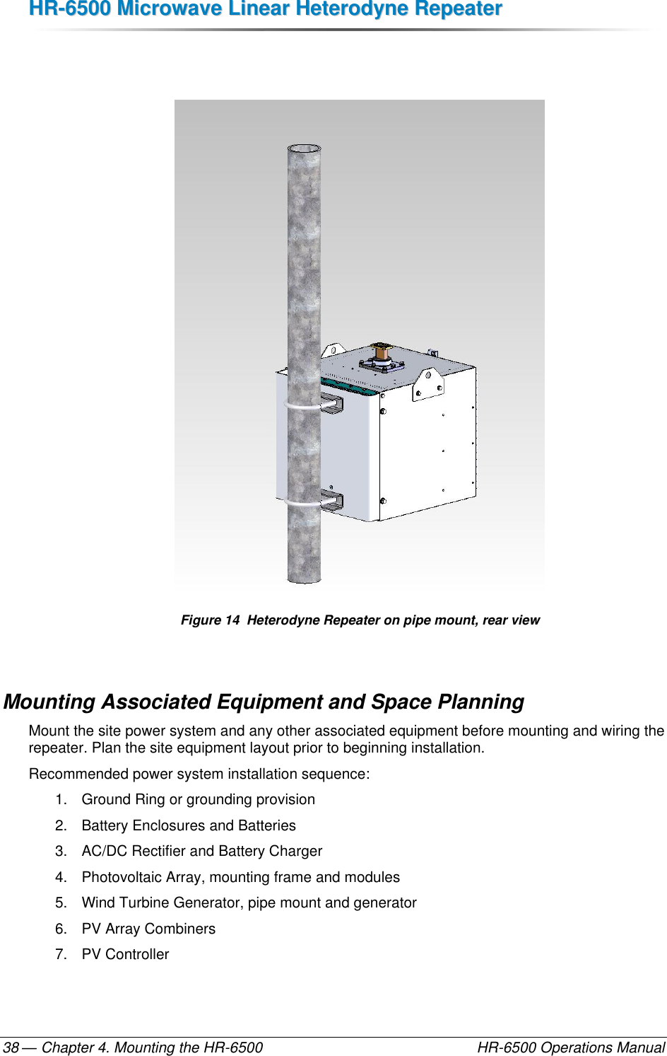 HHRR--66550000  MMiiccrroowwaavvee  LLiinneeaarr  HHeetteerrooddyynnee  RReeppeeaatteerr  — Chapter 4. Mounting the HR-6500    HR-6500 Operations Manual 38    Figure 14  Heterodyne Repeater on pipe mount, rear view  Mounting Associated Equipment and Space Planning Mount the site power system and any other associated equipment before mounting and wiring the repeater. Plan the site equipment layout prior to beginning installation. Recommended power system installation sequence: 1.  Ground Ring or grounding provision 2.  Battery Enclosures and Batteries 3.  AC/DC Rectifier and Battery Charger 4.  Photovoltaic Array, mounting frame and modules 5.  Wind Turbine Generator, pipe mount and generator 6.  PV Array Combiners 7.  PV Controller 