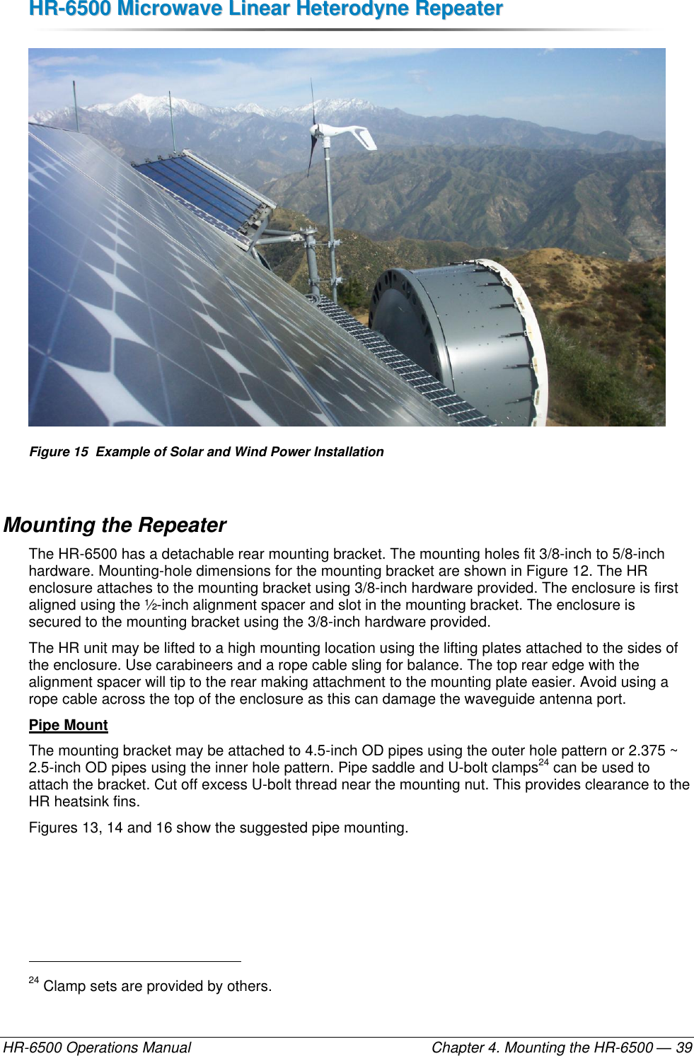 HHRR--66550000  MMiiccrroowwaavvee  LLiinneeaarr  HHeetteerrooddyynnee  RReeppeeaatteerr  HR-6500 Operations Manual    Chapter 4. Mounting the HR-6500 — 39  Figure 15  Example of Solar and Wind Power Installation Mounting the Repeater The HR-6500 has a detachable rear mounting bracket. The mounting holes fit 3/8-inch to 5/8-inch hardware. Mounting-hole dimensions for the mounting bracket are shown in Figure 12. The HR enclosure attaches to the mounting bracket using 3/8-inch hardware provided. The enclosure is first aligned using the ½-inch alignment spacer and slot in the mounting bracket. The enclosure is secured to the mounting bracket using the 3/8-inch hardware provided. The HR unit may be lifted to a high mounting location using the lifting plates attached to the sides of the enclosure. Use carabineers and a rope cable sling for balance. The top rear edge with the alignment spacer will tip to the rear making attachment to the mounting plate easier. Avoid using a rope cable across the top of the enclosure as this can damage the waveguide antenna port. Pipe Mount The mounting bracket may be attached to 4.5-inch OD pipes using the outer hole pattern or 2.375 ~ 2.5-inch OD pipes using the inner hole pattern. Pipe saddle and U-bolt clamps24 can be used to attach the bracket. Cut off excess U-bolt thread near the mounting nut. This provides clearance to the HR heatsink fins.  Figures 13, 14 and 16 show the suggested pipe mounting.                                                       24 Clamp sets are provided by others. 