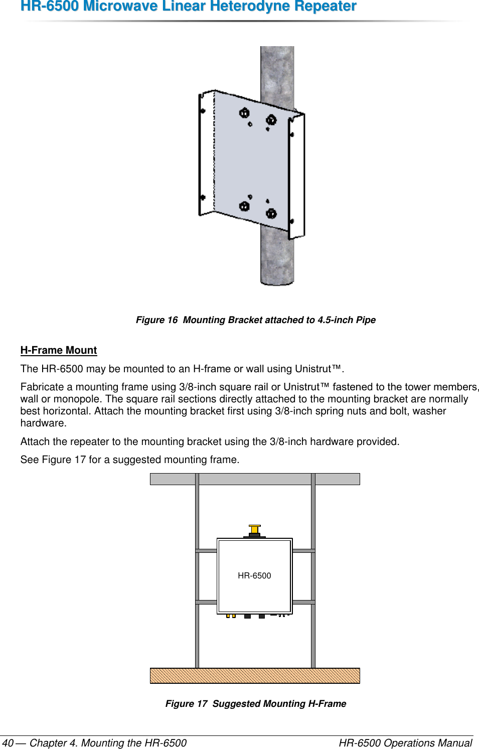 HHRR--66550000  MMiiccrroowwaavvee  LLiinneeaarr  HHeetteerrooddyynnee  RReeppeeaatteerr  — Chapter 4. Mounting the HR-6500    HR-6500 Operations Manual 40   Figure 16  Mounting Bracket attached to 4.5-inch Pipe H-Frame Mount The HR-6500 may be mounted to an H-frame or wall using Unistrut™. Fabricate a mounting frame using 3/8-inch square rail or Unistrut™ fastened to the tower members, wall or monopole. The square rail sections directly attached to the mounting bracket are normally best horizontal. Attach the mounting bracket first using 3/8-inch spring nuts and bolt, washer hardware.  Attach the repeater to the mounting bracket using the 3/8-inch hardware provided. See Figure 17 for a suggested mounting frame. HR-6500 Figure 17  Suggested Mounting H-Frame 