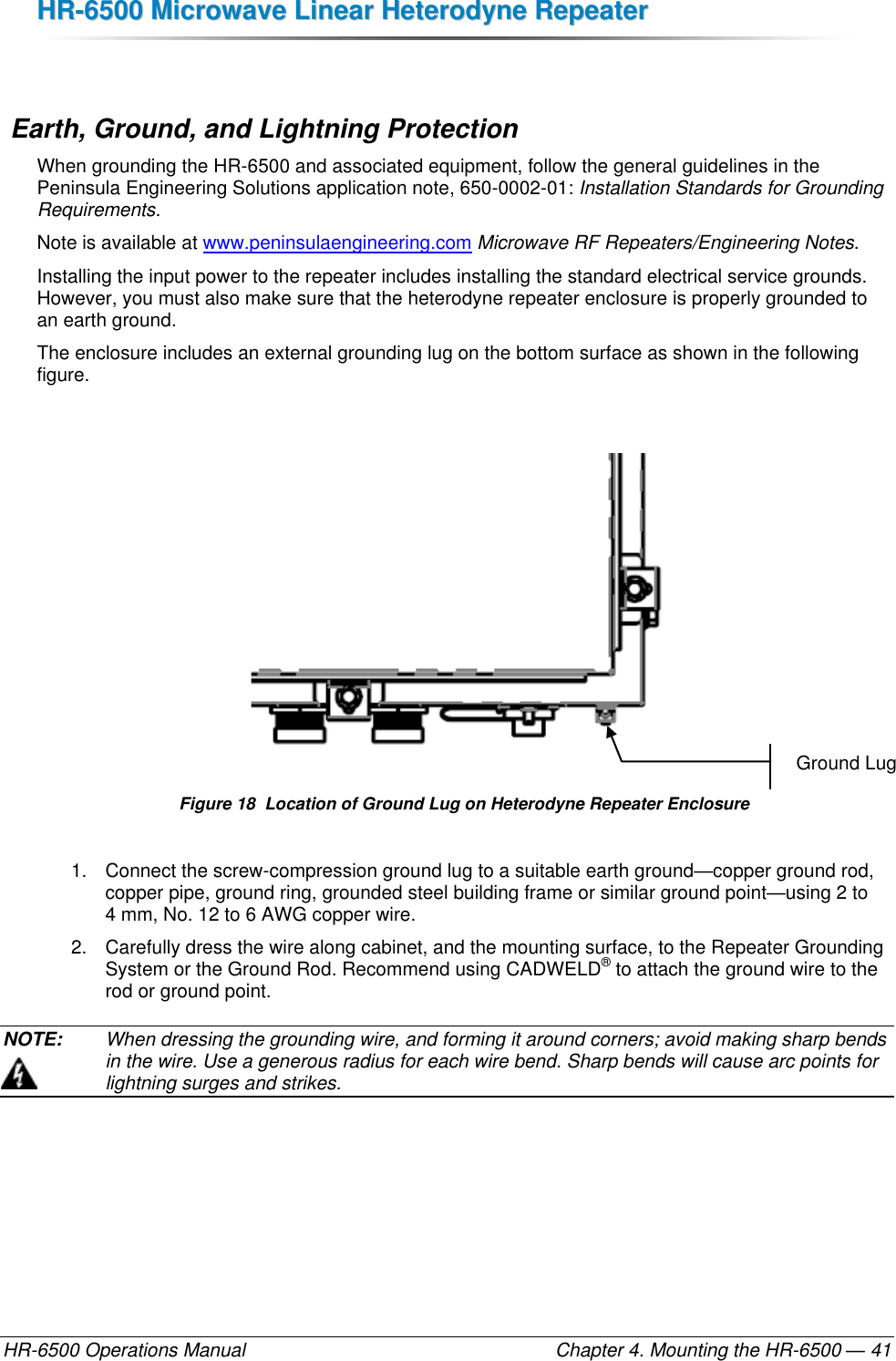 HHRR--66550000  MMiiccrroowwaavvee  LLiinneeaarr  HHeetteerrooddyynnee  RReeppeeaatteerr  HR-6500 Operations Manual    Chapter 4. Mounting the HR-6500 — 41   Earth, Ground, and Lightning Protection When grounding the HR-6500 and associated equipment, follow the general guidelines in the Peninsula Engineering Solutions application note, 650-0002-01: Installation Standards for Grounding Requirements.  Note is available at www.peninsulaengineering.com Microwave RF Repeaters/Engineering Notes. Installing the input power to the repeater includes installing the standard electrical service grounds. However, you must also make sure that the heterodyne repeater enclosure is properly grounded to an earth ground. The enclosure includes an external grounding lug on the bottom surface as shown in the following figure.   Figure 18  Location of Ground Lug on Heterodyne Repeater Enclosure 1.  Connect the screw-compression ground lug to a suitable earth ground—copper ground rod, copper pipe, ground ring, grounded steel building frame or similar ground point—using 2 to 4 mm, No. 12 to 6 AWG copper wire. 2.  Carefully dress the wire along cabinet, and the mounting surface, to the Repeater Grounding System or the Ground Rod. Recommend using CADWELD® to attach the ground wire to the rod or ground point. NOTE:   When dressing the grounding wire, and forming it around corners; avoid making sharp bends in the wire. Use a generous radius for each wire bend. Sharp bends will cause arc points for lightning surges and strikes. Ground Lug 