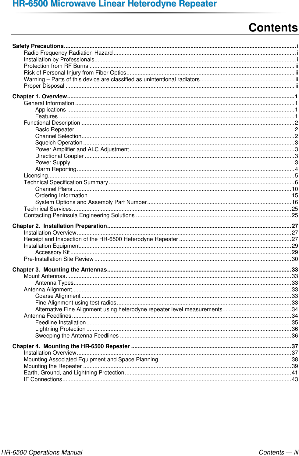 HHRR--66550000  MMiiccrroowwaavvee  LLiinneeaarr  HHeetteerrooddyynnee  RReeppeeaatteerr  HR-6500 Operations Manual    Contents — iii Contents Safety Precautions ................................................................................................................................................. i Radio Frequency Radiation Hazard .................................................................................................................. i Installation by Professionals .............................................................................................................................. i Protection from RF Burns ................................................................................................................................ ii Risk of Personal Injury from Fiber Optics ......................................................................................................... ii Warning – Parts of this device are classified as unintentional radiators ........................................................... ii Proper Disposal ............................................................................................................................................... ii Chapter 1. Overview .............................................................................................................................................. 1 General Information ......................................................................................................................................... 1 Applications .............................................................................................................................................. 1 Features ................................................................................................................................................... 1 Functional Description ..................................................................................................................................... 2 Basic Repeater ......................................................................................................................................... 2 Channel Selection ..................................................................................................................................... 2 Squelch Operation .................................................................................................................................... 3 Power Amplifier and ALC Adjustment ....................................................................................................... 3 Directional Coupler ................................................................................................................................... 3 Power Supply ............................................................................................................................................ 3 Alarm Reporting ........................................................................................................................................ 4 Licensing .......................................................................................................................................................... 5 Technical Specification Summary .................................................................................................................... 6 Channel Plans ........................................................................................................................................ 10 Ordering Information ............................................................................................................................... 15 System Options and Assembly Part Number .......................................................................................... 16 Technical Services ......................................................................................................................................... 25 Contacting Peninsula Engineering Solutions ................................................................................................. 25 Chapter 2.  Installation Preparation ................................................................................................................... 27 Installation Overview ...................................................................................................................................... 27 Receipt and Inspection of the HR-6500 Heterodyne Repeater ...................................................................... 27 Installation Equipment .................................................................................................................................... 29 Accessory Kit .......................................................................................................................................... 29 Pre-Installation Site Review ........................................................................................................................... 30 Chapter 3.  Mounting the Antennas ................................................................................................................... 33 Mount Antennas ............................................................................................................................................. 33 Antenna Types ........................................................................................................................................ 33 Antenna Alignment ......................................................................................................................................... 33 Coarse Alignment ................................................................................................................................... 33 Fine Alignment using test radios ............................................................................................................. 33 Alternative Fine Alignment using heterodyne repeater level measurements........................................... 34 Antenna Feedlines ......................................................................................................................................... 34 Feedline Installation ................................................................................................................................ 35 Lightning Protection ................................................................................................................................ 36 Sweeping the Antenna Feedlines ........................................................................................................... 36 Chapter 4.  Mounting the HR-6500 Repeater .................................................................................................... 37 Installation Overview ...................................................................................................................................... 37 Mounting Associated Equipment and Space Planning ................................................................................... 38 Mounting the Repeater .................................................................................................................................. 39 Earth, Ground, and Lightning Protection ........................................................................................................ 41 IF Connections ............................................................................................................................................... 43 