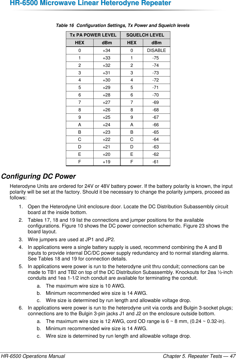 HHRR--66550000  MMiiccrroowwaavvee  LLiinneeaarr  HHeetteerrooddyynnee  RReeppeeaatteerr  HR-6500 Operations Manual    Chapter 5. Repeater Tests — 47  Table 16  Configuration Settings, Tx Power and Squelch levels Tx PA POWER LEVEL SQUELCH LEVEL HEX dBm HEX dBm 0 +34 0 DISABLE 1 +33 1 -75 2 +32 2 -74 3 +31 3 -73 4 +30 4 -72 5 +29 5 -71 6 +28 6 -70 7 +27 7 -69 8 +26 8 -68 9 +25 9 -67 A +24 A -66 B +23 B -65 C +22 C -64 D +21 D -63 E +20 E -62 F +19 F -61 Configuring DC Power Heterodyne Units are ordered for 24V or 48V battery power. If the battery polarity is known, the input polarity will be set at the factory. Should it be necessary to change the polarity jumpers, proceed as follows: 1.  Open the Heterodyne Unit enclosure door. Locate the DC Distribution Subassembly circuit board at the inside bottom. 2.  Tables 17, 18 and 19 list the connections and jumper positions for the available configurations. Figure 10 shows the DC power connection schematic. Figure 23 shows the board layout. 3.  Wire jumpers are used at JP1 and JP2. 4.  In applications were a single battery supply is used, recommend combining the A and B inputs to provide internal DC/DC power supply redundancy and to normal standing alarms. See Tables 18 and 19 for connection details. 5.  In applications were power is run to the heterodyne unit thru conduit; connections can be made to TB1 and TB2 on top of the DC Distribution Subassembly. Knockouts for 2ea ½-inch conduits and 1ea 1-1/2 inch conduit are available for terminating the conduit.  a.  The maximum wire size is 10 AWG.  b.  Minimum recommended wire size is 14 AWG. c.  Wire size is determined by run length and allowable voltage drop. 6.  In applications were power is run to the heterodyne unit via cords and Bulgin 3-socket plugs; connections are to the Bulgin 3-pin jacks J1 and J2 on the enclosure outside bottom. a.  The maximum wire size is 12 AWG, cord OD range is 6 ~ 8 mm, (0.24 ~ 0.32-in). b.  Minimum recommended wire size is 14 AWG. c.  Wire size is determined by run length and allowable voltage drop. 