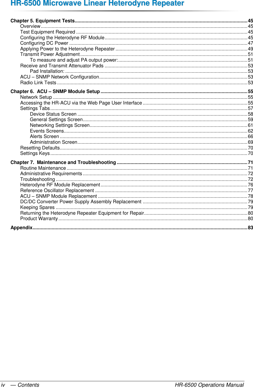 HHRR--66550000  MMiiccrroowwaavvee  LLiinneeaarr  HHeetteerrooddyynnee  RReeppeeaatteerr  — Contents    HR-6500 Operations Manual iv Chapter 5. Equipment Tests ............................................................................................................................... 45 Overview ........................................................................................................................................................ 45 Test Equipment Required .............................................................................................................................. 45 Configuring the Heterodyne RF Module ......................................................................................................... 45 Configuring DC Power ................................................................................................................................... 47 Applying Power to the Heterodyne Repeater ................................................................................................. 49 Transmit Power Adjustment ........................................................................................................................... 51 To measure and adjust PA output power: ............................................................................................... 51 Receive and Transmit Attenuator Pads ......................................................................................................... 53 Pad Installation: ...................................................................................................................................... 53 ACU – SNMP Network Configuration ............................................................................................................. 53 Radio Link Tests ............................................................................................................................................ 53 Chapter 6.  ACU – SNMP Module Setup ............................................................................................................ 55 Network Setup ............................................................................................................................................... 55 Accessing the HR-ACU via the Web Page User Interface ............................................................................. 55 Settings Tabs ................................................................................................................................................. 57 Device Status Screen ............................................................................................................................. 58 General Settings Screen ......................................................................................................................... 59 Networking Settings Screen .................................................................................................................... 61 Events Screens ....................................................................................................................................... 62 Alerts Screen .......................................................................................................................................... 66 Administration Screen ............................................................................................................................. 69 Resetting Defaults .......................................................................................................................................... 70 Settings Keys ................................................................................................................................................. 70 Chapter 7.  Maintenance and Troubleshooting ................................................................................................ 71 Routine Maintenance ..................................................................................................................................... 71 Administrative Requirements ......................................................................................................................... 72 Troubleshooting ............................................................................................................................................. 72 Heterodyne RF Module Replacement ............................................................................................................ 76 Reference Oscillator Replacement ................................................................................................................ 77 ACU – SNMP Module Replacement .............................................................................................................. 78 DC/DC Converter Power Supply Assembly Replacement ............................................................................. 79 Keeping Spares ............................................................................................................................................. 79 Returning the Heterodyne Repeater Equipment for Repair ............................................................................ 80 Product Warranty ........................................................................................................................................... 80 Appendix .............................................................................................................................................................. 83   