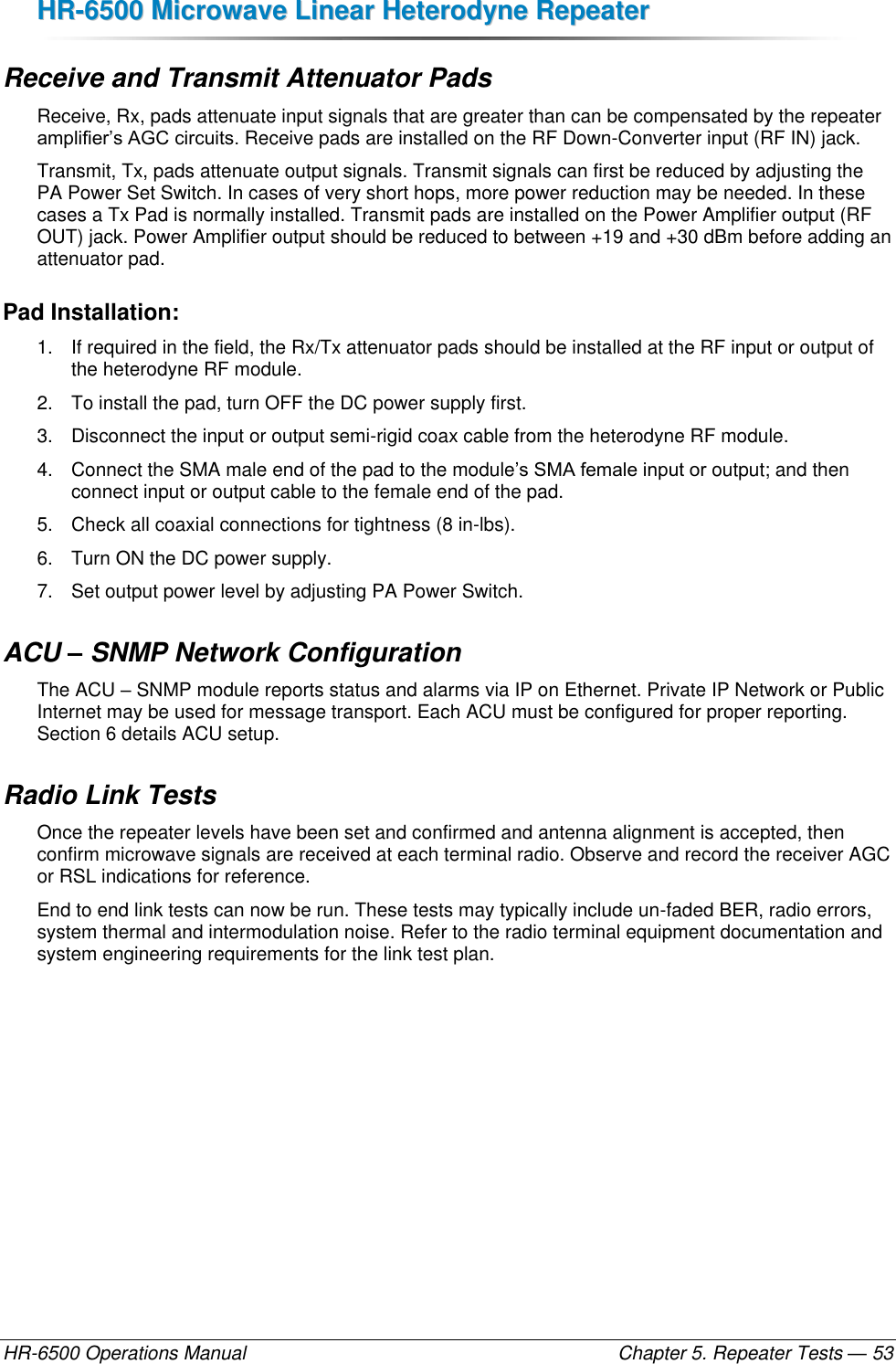 HHRR--66550000  MMiiccrroowwaavvee  LLiinneeaarr  HHeetteerrooddyynnee  RReeppeeaatteerr  HR-6500 Operations Manual    Chapter 5. Repeater Tests — 53 Receive and Transmit Attenuator Pads Receive, Rx, pads attenuate input signals that are greater than can be compensated by the repeater amplifier’s AGC circuits. Receive pads are installed on the RF Down-Converter input (RF IN) jack. Transmit, Tx, pads attenuate output signals. Transmit signals can first be reduced by adjusting the PA Power Set Switch. In cases of very short hops, more power reduction may be needed. In these cases a Tx Pad is normally installed. Transmit pads are installed on the Power Amplifier output (RF OUT) jack. Power Amplifier output should be reduced to between +19 and +30 dBm before adding an attenuator pad. Pad Installation: 1.  If required in the field, the Rx/Tx attenuator pads should be installed at the RF input or output of the heterodyne RF module.  2.  To install the pad, turn OFF the DC power supply first.  3.  Disconnect the input or output semi-rigid coax cable from the heterodyne RF module.  4.  Connect the SMA male end of the pad to the module’s SMA female input or output; and then connect input or output cable to the female end of the pad.  5.  Check all coaxial connections for tightness (8 in-lbs).  6.  Turn ON the DC power supply. 7.  Set output power level by adjusting PA Power Switch. ACU – SNMP Network Configuration The ACU – SNMP module reports status and alarms via IP on Ethernet. Private IP Network or Public Internet may be used for message transport. Each ACU must be configured for proper reporting. Section 6 details ACU setup. Radio Link Tests Once the repeater levels have been set and confirmed and antenna alignment is accepted, then confirm microwave signals are received at each terminal radio. Observe and record the receiver AGC or RSL indications for reference. End to end link tests can now be run. These tests may typically include un-faded BER, radio errors, system thermal and intermodulation noise. Refer to the radio terminal equipment documentation and system engineering requirements for the link test plan. 