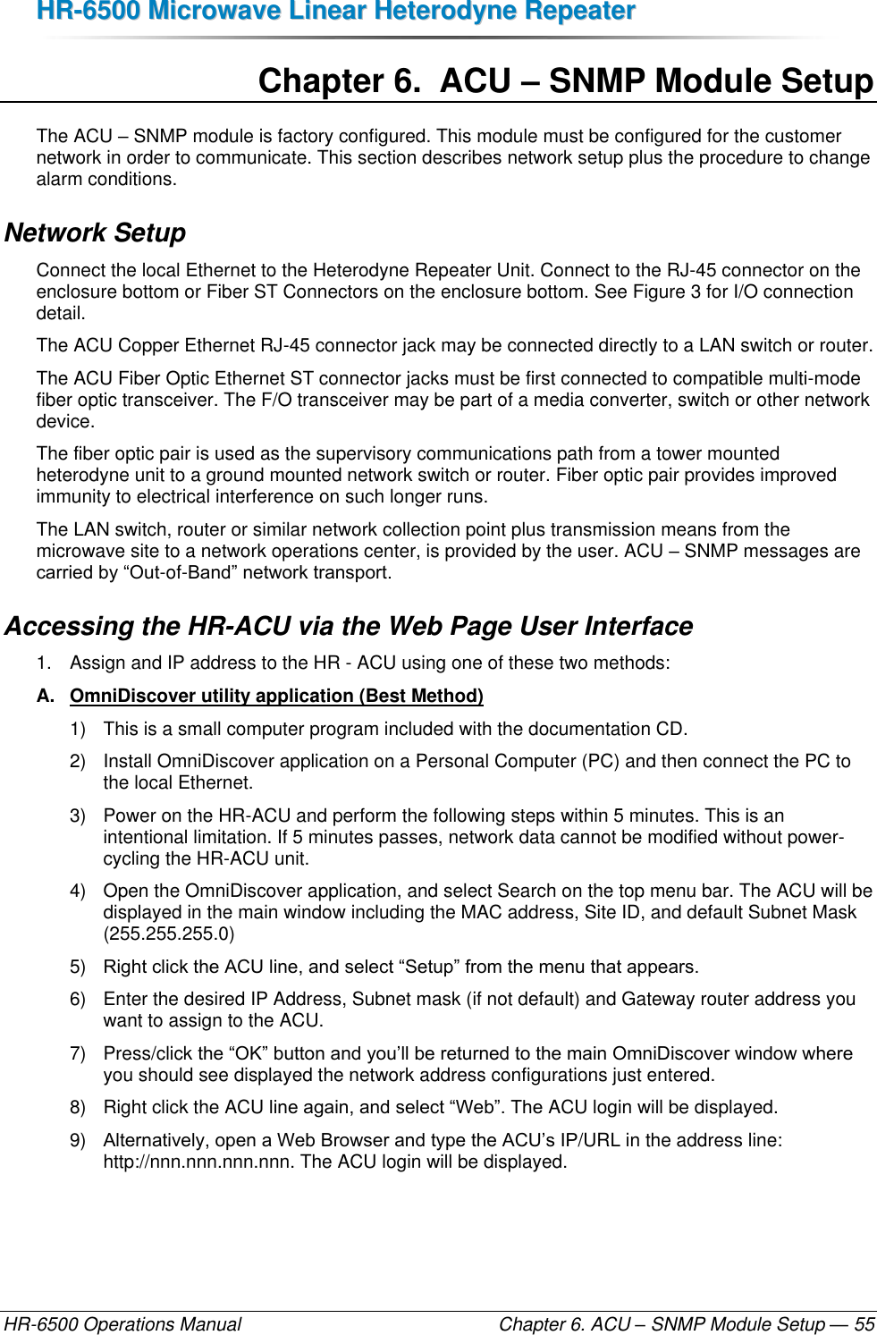 HHRR--66550000  MMiiccrroowwaavvee  LLiinneeaarr  HHeetteerrooddyynnee  RReeppeeaatteerr  HR-6500 Operations Manual    Chapter 6. ACU – SNMP Module Setup — 55 Chapter 6.  ACU – SNMP Module Setup The ACU – SNMP module is factory configured. This module must be configured for the customer network in order to communicate. This section describes network setup plus the procedure to change alarm conditions. Network Setup Connect the local Ethernet to the Heterodyne Repeater Unit. Connect to the RJ-45 connector on the enclosure bottom or Fiber ST Connectors on the enclosure bottom. See Figure 3 for I/O connection detail. The ACU Copper Ethernet RJ-45 connector jack may be connected directly to a LAN switch or router. The ACU Fiber Optic Ethernet ST connector jacks must be first connected to compatible multi-mode fiber optic transceiver. The F/O transceiver may be part of a media converter, switch or other network device.  The fiber optic pair is used as the supervisory communications path from a tower mounted heterodyne unit to a ground mounted network switch or router. Fiber optic pair provides improved immunity to electrical interference on such longer runs. The LAN switch, router or similar network collection point plus transmission means from the microwave site to a network operations center, is provided by the user. ACU – SNMP messages are carried by “Out-of-Band” network transport. Accessing the HR-ACU via the Web Page User Interface 1.  Assign and IP address to the HR - ACU using one of these two methods: A.  OmniDiscover utility application (Best Method)  1)  This is a small computer program included with the documentation CD.  2)  Install OmniDiscover application on a Personal Computer (PC) and then connect the PC to the local Ethernet. 3)  Power on the HR-ACU and perform the following steps within 5 minutes. This is an intentional limitation. If 5 minutes passes, network data cannot be modified without power-cycling the HR-ACU unit. 4)  Open the OmniDiscover application, and select Search on the top menu bar. The ACU will be displayed in the main window including the MAC address, Site ID, and default Subnet Mask (255.255.255.0) 5) Right click the ACU line, and select “Setup” from the menu that appears. 6)  Enter the desired IP Address, Subnet mask (if not default) and Gateway router address you want to assign to the ACU. 7)  Press/click the “OK” button and you’ll be returned to the main OmniDiscover window where you should see displayed the network address configurations just entered. 8)  Right click the ACU line again, and select “Web”. The ACU login will be displayed.  9) Alternatively, open a Web Browser and type the ACU’s IP/URL in the address line: http://nnn.nnn.nnn.nnn. The ACU login will be displayed. 