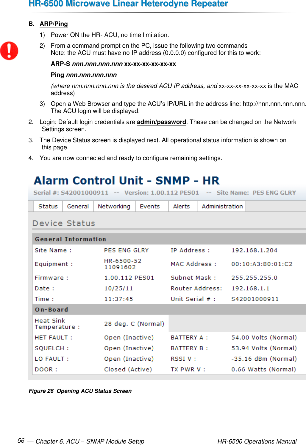 HHRR--66550000  MMiiccrroowwaavvee  LLiinneeaarr  HHeetteerrooddyynnee  RReeppeeaatteerr   — Chapter 6. ACU – SNMP Module Setup    HR-6500 Operations Manual 56 B.  ARP/Ping 1)  Power ON the HR- ACU, no time limitation. 2)  From a command prompt on the PC, issue the following two commands  Note: the ACU must have no IP address (0.0.0.0) configured for this to work:  ARP-S nnn.nnn.nnn.nnn xx-xx-xx-xx-xx-xx Ping nnn.nnn.nnn.nnn (where nnn.nnn.nnn.nnn is the desired ACU IP address, and xx-xx-xx-xx-xx-xx is the MAC address) 3) Open a Web Browser and type the ACU’s IP/URL in the address line: http://nnn.nnn.nnn.nnn.  The ACU login will be displayed. 2.  Login: Default login credentials are admin/password. These can be changed on the Network Settings screen. 3.  The Device Status screen is displayed next. All operational status information is shown on this page. 4.  You are now connected and ready to configure remaining settings.  Figure 26  Opening ACU Status Screen 