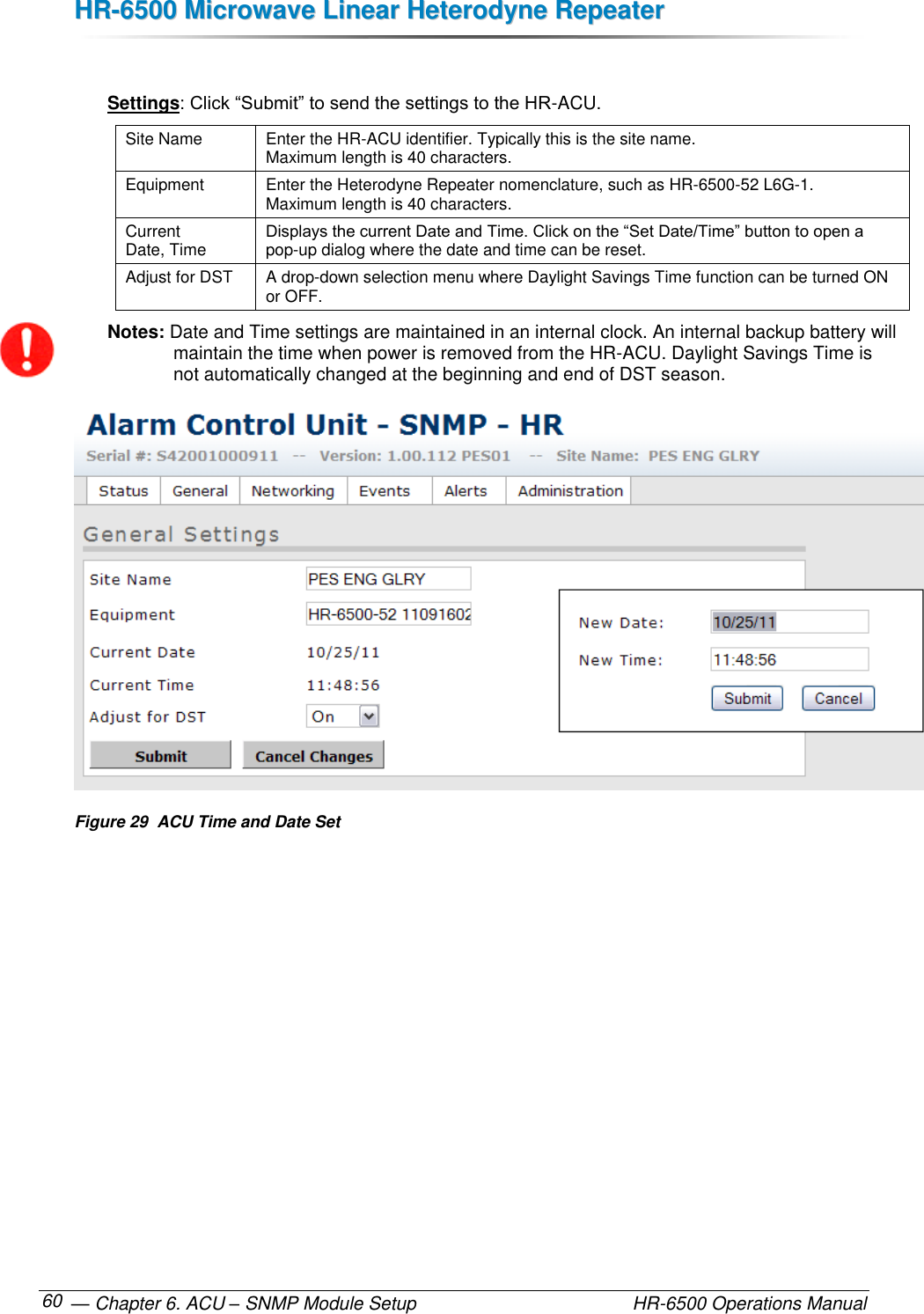 HHRR--66550000  MMiiccrroowwaavvee  LLiinneeaarr  HHeetteerrooddyynnee  RReeppeeaatteerr   — Chapter 6. ACU – SNMP Module Setup    HR-6500 Operations Manual 60  Settings: Click “Submit” to send the settings to the HR-ACU. Site Name Enter the HR-ACU identifier. Typically this is the site name.  Maximum length is 40 characters. Equipment Enter the Heterodyne Repeater nomenclature, such as HR-6500-52 L6G-1.  Maximum length is 40 characters. Current  Date, Time Displays the current Date and Time. Click on the “Set Date/Time” button to open a pop-up dialog where the date and time can be reset.  Adjust for DST A drop-down selection menu where Daylight Savings Time function can be turned ON or OFF. Notes: Date and Time settings are maintained in an internal clock. An internal backup battery will maintain the time when power is removed from the HR-ACU. Daylight Savings Time is not automatically changed at the beginning and end of DST season.  Figure 29  ACU Time and Date Set 