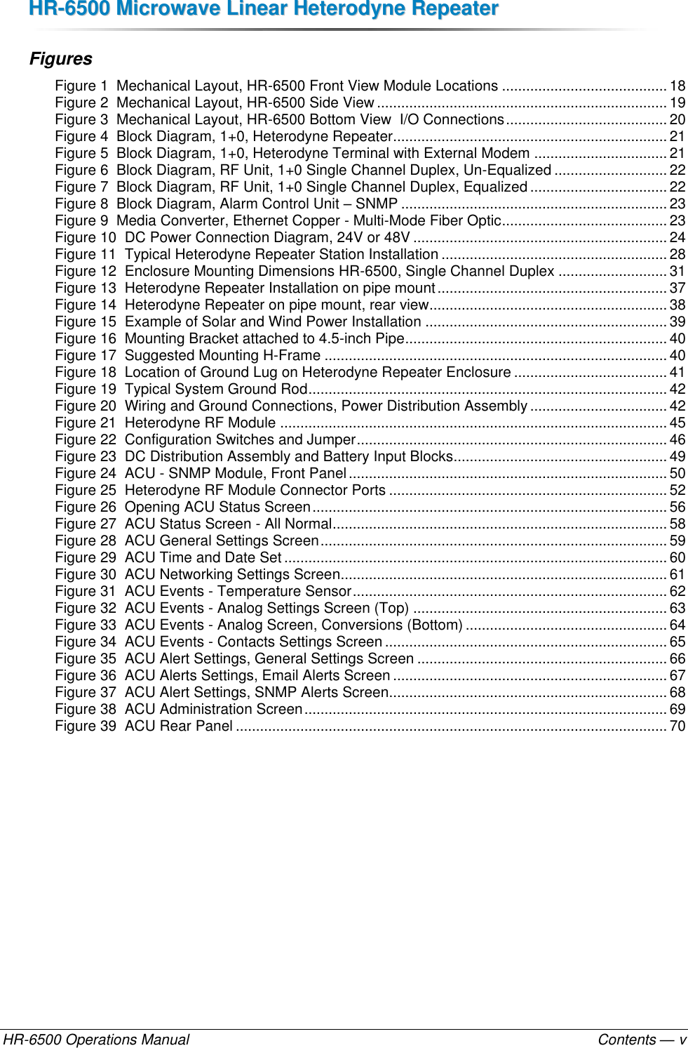 HHRR--66550000  MMiiccrroowwaavvee  LLiinneeaarr  HHeetteerrooddyynnee  RReeppeeaatteerr  HR-6500 Operations Manual    Contents — v Figures Figure 1  Mechanical Layout, HR-6500 Front View Module Locations ......................................... 18 Figure 2  Mechanical Layout, HR-6500 Side View ........................................................................ 19 Figure 3  Mechanical Layout, HR-6500 Bottom View  I/O Connections ........................................ 20 Figure 4  Block Diagram, 1+0, Heterodyne Repeater.................................................................... 21 Figure 5  Block Diagram, 1+0, Heterodyne Terminal with External Modem ................................. 21 Figure 6  Block Diagram, RF Unit, 1+0 Single Channel Duplex, Un-Equalized ............................ 22 Figure 7  Block Diagram, RF Unit, 1+0 Single Channel Duplex, Equalized .................................. 22 Figure 8  Block Diagram, Alarm Control Unit – SNMP .................................................................. 23 Figure 9  Media Converter, Ethernet Copper - Multi-Mode Fiber Optic ......................................... 23 Figure 10  DC Power Connection Diagram, 24V or 48V ............................................................... 24 Figure 11  Typical Heterodyne Repeater Station Installation ........................................................ 28 Figure 12  Enclosure Mounting Dimensions HR-6500, Single Channel Duplex ........................... 31 Figure 13  Heterodyne Repeater Installation on pipe mount ......................................................... 37 Figure 14  Heterodyne Repeater on pipe mount, rear view ........................................................... 38 Figure 15  Example of Solar and Wind Power Installation ............................................................ 39 Figure 16  Mounting Bracket attached to 4.5-inch Pipe ................................................................. 40 Figure 17  Suggested Mounting H-Frame ..................................................................................... 40 Figure 18  Location of Ground Lug on Heterodyne Repeater Enclosure ...................................... 41 Figure 19  Typical System Ground Rod ......................................................................................... 42 Figure 20  Wiring and Ground Connections, Power Distribution Assembly .................................. 42 Figure 21  Heterodyne RF Module ................................................................................................ 45 Figure 22  Configuration Switches and Jumper ............................................................................. 46 Figure 23  DC Distribution Assembly and Battery Input Blocks ..................................................... 49 Figure 24  ACU - SNMP Module, Front Panel ............................................................................... 50 Figure 25  Heterodyne RF Module Connector Ports ..................................................................... 52 Figure 26  Opening ACU Status Screen ........................................................................................ 56 Figure 27  ACU Status Screen - All Normal ................................................................................... 58 Figure 28  ACU General Settings Screen ...................................................................................... 59 Figure 29  ACU Time and Date Set ............................................................................................... 60 Figure 30  ACU Networking Settings Screen ................................................................................. 61 Figure 31  ACU Events - Temperature Sensor .............................................................................. 62 Figure 32  ACU Events - Analog Settings Screen (Top) ............................................................... 63 Figure 33  ACU Events - Analog Screen, Conversions (Bottom) .................................................. 64 Figure 34  ACU Events - Contacts Settings Screen ...................................................................... 65 Figure 35  ACU Alert Settings, General Settings Screen .............................................................. 66 Figure 36  ACU Alerts Settings, Email Alerts Screen .................................................................... 67 Figure 37  ACU Alert Settings, SNMP Alerts Screen..................................................................... 68 Figure 38  ACU Administration Screen .......................................................................................... 69 Figure 39  ACU Rear Panel ........................................................................................................... 70  